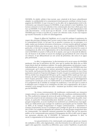 VIH/SIDA. En réalité, utilisés à bon escient, avec créativité et de façon culturellement
adaptée, la confidentialité et le consentement éclairé peuvent contribuer à freiner la pro-
pagation du VIH/SIDA. Ce qui n’est pas le cas du déni, de la stigmatisation et de la dis-
crimination, qui entourent toujours le VIH/SIDA, et qui amènent à taire l’épidémie. Ces
facteurs entravent à la fois les individus et les communautés dans leurs efforts pour faire
face au VIH/SIDA. Il est impératif de venir à bout de ce déni, de cette stigmatisation et de
cette discrimination – et du secret qui en découle – et de «normaliser» l’épidémie de
VIH/SIDA pour en faire ce qu’elle est, à savoir une infection virale, et une crise majeure
qui touche l’humanité, la santé et le développement.
Depuis le début de l’épidémie, on n’a cessé de souligner la pertinence du
respect des principes d’éthique dans l’action contre le fléau, tels que la confidentialité et
le consentement éclairé. Le fait que l’on se penche à nouveau sur ces principes, à ce
stade, traduit une évolution nécessaire et bienvenue, et d’une manière générale souligne
la nécessité d’efforts plus intenses pour «lever le voile» sur l’épidémie de VIH/SIDA. En
particulier, ce fait met en exergue la nécessité d’inventorier plus clairement les causes et
conséquences du déni, de la stigmatisation, de la discrimination et du secret qui entou-
rent le VIH/SIDA et nuisent à l’efficacité de la riposte; ainsi que la nécessité de détermi-
ner, de financer et de mettre en œuvre les stratégies qui permettront de venir à bout de
ces entraves, et qui déboucheront sur une action de prévention, des soins et un appui
plus performants.
Le déni, la stigmatisation, la discrimination et le secret autour du VIH/SIDA
perdurent, bien que la prévalence du VIH, ainsi que le nombre des décès dus au SIDA
soient élevés dans de nombreux endroits. Ces quatre phénomènes ont plusieurs causes.
Individuellement, les gens ne veulent pas reconnaître l’existence du VIH/SIDA dans leur
communauté, qu’il constitue une menace personnelle réelle pour eux-mêmes et pour
leur famille, qu’ils peuvent être déjà infectés et qu’ils peuvent transmettre le virus à leurs
partenaires sexuels et d’injection de drogues. En outre, les gens ne veulent pas faire le test
VIH ou révéler leur séropositivité VIH parce qu’ils craignent d’être rejetés par leurs par-
tenaires, de subir la stigmatisation et la discrimination, et/ou d’être accusés d’avoir conta-
miné d’autres personnes. Enfin, la plupart des gens dans les pays en développement
savent qu’ils n’auront pas accès aux médicaments ni au traitement qui pourraient ralen-
tir la progression de la maladie ou soulager les souffrances. C’est ainsi que la crainte et
le désespoir sont à l’origine et la conséquence du déni, de la stigmatisation, de la discri-
mination, et du manque d’accès aux soins – situations qui incitent à rester secret à pro-
pos du VIH/SIDA.
Au niveau communautaire, de nombreuses communautés aux ressources
maigres mènent un combat contre le VIH/SIDA dans des conditions extrêmement diffici-
les. Elles souffrent du manque de services de santé et d’éducation – avec notamment des
services de conseil et de test volontaires et des campagnes d’information du public insuf-
fisants, en particulier l’information/éducation destinée aux jeunes, aux femmes et aux
groupes marginalisés, un accès insuffisant non seulement aux antirétroviraux mais égale-
ment aux médicaments pour soulager les souffrances provoquées par les maladies liées
au SIDA; et du manque d’organisation et d’appui communautaires – notamment le
manque d’instruments sociaux et juridiques pour protéger les gens de la discrimination
liée auVIH. Ces conditions atteignent des sommets au sein des groupes marginalisés dans
les communautés. Ces obstacles entravent gravement les efforts faits par les pouvoirs
publics et les communautés pour prévenir la propagation du VIH et offrir soins et appui
aux personnes affectées par le VIH/SIDA. Ils renforcent également le déni, le
secret, la stigmatisation et la discrimination qui existent.
Les gouvernements et les communautés sont perplexes quant aux moyens
de combattre ce déni, cette stigmatisation, cette discrimination et ce côté secret. D’où cet
appel à des approches «nouvelles ou différentes» pour contrer l’épidémie, en particulier
9
ONUSIDA / OMS
 
