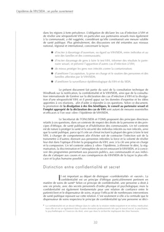 dans les régions à forte prévalence. L’obligation de déclarer les cas d’infection à VIH et
de révéler une séropositivité VIH, en particulier aux partenaires sexuels mais également
à la communauté, a été suggérée, considérant qu’elle constituerait une mesure valable
de santé publique. Plus généralement, des discussions ont été entamées aux niveaux
national, régional et international, concernant la façon:
● d’inciter à davantage d’ouverture, eu égard au VIH/SIDA, entre individus et au
sein des familles et des communautés;
● d’inciter davantage de gens à faire le test VIH, informer des résultats le parte-
naire sexuel, et prévenir l’apparition d’autres cas d’infection à VIH;
● de mieux protéger les gens non infectés contre la contamination;
● d’améliorer l’acceptation, la prise en charge et le soutien des personnes et des
familles affectées par le VIH/SIDA;
● d’améliorer la surveillance épidémiologique du VIH et du SIDA.
Le présent document fait partie du suivi de la consultation technique de
Windhoek sur la notification, la confidentialité et le VIH/SIDA, ainsi que de la consulta-
tion internationale de Genève sur la déclaration des cas d’infection à VIH et la divulga-
tion d’une séropositivité VIH; et il prend appui sur les données d’expertise et les idées
apportées à ces réunions, afin d’aider à répondre à ces questions. Selon ce document,
la promotion de la divulgation à des fins bénéfiques, le conseil au partenaire sexuel et
l’emploi approprié de la déclaration des cas de VIH sont autant de mesures essentielles
et efficaces si l’on veut «dire» l’épidémie de VIH/SIDA.
Le Secrétariat de l’ONUSIDA et l’OMS proposent des principes directeurs
relatifs à ces questions, dans un contexte de respect des droits de la personne et des prin-
cipes d’éthique, de santé publique et d’habilitation des communautés. Un tel contexte
est de nature à protéger la santé et la sécurité des individus infectés ou non infectés, ainsi
que la santé publique, parce qu’il crée un climat incitant la plupart des gens à faire le test
VIH, à changer de comportement afin d’éviter soit de contracter l’infection soit de la
transmettre à d’autres; donnant aux personnes infectées la force et la volonté de révéler
leur état dans l’optique d’éviter la propagation du VIH; avec à la clé une prise en charge
et la compassion. Un tel contexte aidera à «dire» l’épidémie, à éliminer le déni, la stig-
matisation, la discrimination et l’atmosphère de secret entourant le VIH/SIDA, et à conce-
voir des programmes permettant aux pouvoirs publics, aux communautés et aux indivi-
dus de s’attaquer aux causes et aux conséquences du VIH/SIDA de la façon la plus effi-
cace et la plus humaine possible.
Distinction entre confidentialité et secret
Il est important au départ de distinguer «confidentialité» et «secret». La
confidentialité est un principe d’éthique particulièrement pertinent en
matière de soins de santé3
Selon ce principe de confidentialité, une personne a droit à
une vie privée, avec des secrets personnels d’ordre physique et psychologique; mais la
confidentialité est également fondamentale pour une relation de confiance entre le
patient/client et le dispensateur de soins, et pour l’efficacité de nombreuses interventions
de santé publique reposant sur cette relation. C’est seulement si elle a la certitude que le
dispensateur de soins respectera le principe de confidentialité qu’une personne se déci-
L’épidémie de VIH/SIDA : en parler ouvertement
10
3
La confidentialité est un devoir éthique dans le cadre de la relation médecin/patient et en milieu médicalisé;
mais elle en est un également dans d’autres domaines professionnels tels que le travail social, la psychiatrie,
la psychothérapie et l’exercice du droit, ainsi que dans la recherche impliquant des êtres humains.
 