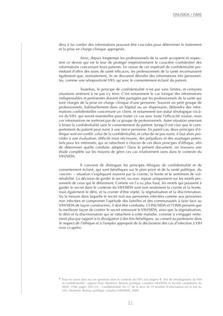 dera à lui confier des informations pouvant être cruciales pour déterminer le traitement
et la prise en charge clinique appropriés.
Ainsi, depuis longtemps les professionnels de la santé acceptent et respec-
tent ce devoir qui est le leur de protéger impérativement le caractère confidentiel des
informations concernant leurs patients. En raison de cet impératif de confidentialité per-
mettant d’offrir des soins de santé efficaces, les professionnels de la santé reconnaissent
également que, normalement, ils ne devraient dévoiler des informations très personnel-
les, comme une séropositivité VIH, qu’avec le consentement éclairé du patient.
Toutefois, le principe de confidentialité n’est pas sans limites, et certaines
situations amènent à ne pas s’y tenir. C’est notamment le cas lorsque des informations
indispensables et pertinentes doivent être partagées par les professionnels de la santé qui
sont chargés de la prise en charge clinique d’une personne. Souvent un petit groupe de
professionnels, habituellement dans un hôpital ou un dispensaire, détiendra des infor-
mations confidentielles concernant un client, et notamment son statut sérologique vis-à-
vis du VIH, qui seront essentielles pour traiter ce cas avec toute l’efficacité voulue, mais
ces informations ne sortiront pas de ce groupe de professionnels. Autre situation amenant
à briser la confidentialité sans le consentement du patient: lorsqu’il est clair que le com-
portement du patient peut nuire à une tierce personne. En pareil cas, deux principes d’é-
thique sont en conflit: celui de la confidentialité, et celui de ne pas nuire; il faut alors pro-
céder à une évaluation, difficile mais nécessaire, des préjudices et des avantages poten-
tiels pour les intéressés, qui se rattachent à chacun de ces deux principes d’éthique, afin
de déterminer quelle conduite adopter.4
Dans le présent document, on trouvera une
étude complète sur les moyens de gérer ces cas relativement rares dans le contexte du
VIH/SIDA.
Il convient de distinguer les principes éthiques de confidentialité et de
consentement éclairé, qui sont bénéfiques sur le plan privé et de la santé publique, du
«secret» – situation s’expliquant souvent par la crainte, la honte et le sentiment de vul-
nérabilité. La décision de garder le secret, ou non, repose uniquement sur les motifs per-
sonnels de ceux qui le détiennent. Comme on l’a vu plus haut, les motifs qui poussent à
garder le secret dans le contexte du VIH/SIDA sont non seulement la crainte et la honte,
mais également le déni, et la crainte d’être rejeté, la stigmatisation et la discrimination.
Vu la mesure dans laquelle le secret nuit aux personnes infectées comme aux personnes
non infectées et compromet l’aptitude des familles et des communautés à faire face au
VIH/SIDA de façon constructive, il doit être combattu. L’ONUSIDA et l’OMS pensent que
la meilleure façon de contrer le secret entourant le VIH/SIDA, ainsi que la stigmatisation,
le déni et la discrimination qui se rattachent à cette maladie, consiste à s’engager nette-
ment plus par rapport à la divulgation à des fins bénéfiques, au conseil au partenaire dans
le respect de l’éthique et à l’emploi approprié de la déclaration des cas d’infection à VIH
(voir ci-après).
11
ONUSIDA / OMS
4
Pour en savoir plus sur ces questions dans le contexte du VIH, voir Jürgens R. Test de sérodiagnostic du VIH
et confidentialité : rapport final. Montréal, Réseau juridique canadien VIH/SIDA et Société canadienne du
SIDA, 1998, pages 209-224 ; Confidentialité, No 17 de la série de 19 feuillets d’information sur le test du
VIH. Montréal, Réseau juridique canadien VIH/SIDA, 2000.
 
