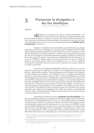 Promouvoir la divulgation à
des fins bénéfiques
Aperçu
«Divulgation» est un terme neutre. Dans le contexte du VIH/SIDA, il cor-
respond à l’acte d’informer un individu ou une organisation (par exem-
ple, une autorité sanitaire, un employeur, une école) de la séropositivité d’une personne, ou
bien au fait que cette information est communiquée, d’une façon ou d’une autre, par la per-
sonne elle-même ou par un tiers, avec ou sans consentement (extrait de Définition des ter-
mes importants à l’Annexe 1).5
Toutefois, la divulgation d’une séropositivité peut être bénéfique ou préjudi-
ciable dans sa finalité et ses conséquences. On peut parler de divulgation à des fins béné-
fiques lorsqu’une personne séropositive au VIH informe de son état un partenaire sexuel à
des fins de prévention, ou informe sa famille, les membres de sa communauté et les agents
de santé afin de partager une information personnelle capitale et d’obtenir un soutien. Ou
bien il peut s’agir d’un agent de santé qui fournit confidentiellement des informations sur
un cas de VIH/SIDA à d’autres agents de santé qui participent à la prise en charge du
patient; à une autorité sanitaire à des fins de surveillance; ou, s’il y a lieu, au partenaire
d’une personne séropositive afin d’éviter qu’il ne soit contaminé (voir section ci-après sur
le conseil au partenaire).
On parlera de divulgation préjudiciable lorsqu’elle est faite sans le consente-
ment de la personne qui est séropositive, et qu’elle a des conséquences funestes pour cette
dernière – stigmatisation, abandon, violences physiques, perte de l’emploi ou du logement,
et autres formes de discrimination. Une divulgation dans ces conditions peut également
entraver les activités de prévention et de soins. S’il y a crainte d’un dépistage forcé, ou bien
de la divulgation sans garantie de la confidentialité, les gens éviteront les services de conseil
et de testVIH, ainsi que les services de traitement et d’appui, car y recourir peut signifier que
leur statut sérologique VIH sera connu contre leur gré et qu’ils subiront la stigmatisation, la
discrimination, une atteinte à leur vie privée et d’autres effets négatifs. C’est ainsi que la
crainte du manque de confidentialité et de la divulgation forcée éloignent les gens des ser-
vices anti-VIH, ce qui réduit les chances de donner aux gens les motivations et les moyens
nécessaires pour changer leur comportement afin d’éviter de contracter ou de transmettre
l’infection. Cette crainte peut également éloigner les gens d’autres services de santé, tels que
les soins prénatals ou le don du sang.
L’ONUSIDA et l’OMS préconisent la divulgation à des fins bénéfiques. Il s’a-
gira d’une divulgation volontaire; qui respecte l’autonomie et la dignité des personnes affec-
tées; préserve la confidentialité comme il se doit; a un effet bénéfique pour ces personnes,
ainsi que pour leur famille et les partenaires sexuels ou d’injection de drogues; aboutit à
une plus grande ouverture dans la communauté en ce qui concerne le VIH/SIDA; et satis-
fait aux impératifs éthiques de la situation où il y a nécessité de prévenir la transmission du
VIH à des tiers.6
Cette divulgation à des fins bénéfiques, caractérisée par sa nature volon-
taire et la confidentialité, ne fait pas que respecter des principes d’éthique; elle va aussi
directement dans le sens de la santé publique, car elle incite les gens à s’adresser aux ser-
L’épidémie de VIH/SIDA : en parler ouvertement
12
3
5
Extrait de Questions and Answers on Reporting, Partner Notification and Disclosure of HIV Serostatus
and/or AIDS, Public Health and Human Rights Implications. Genève, OMS/ONUSIDA, juin 1999
(UNAIDS/00.26E).
6
Pour examiner les cas où il peut être approprié de révéler le statut sérologique VIH d’une personne sans son
consentement, afin de prévenir la transmission du VIH à des tiers, voir section sur le conseil au partenaire
dans le respect de l’éthique, à la page 18.
 