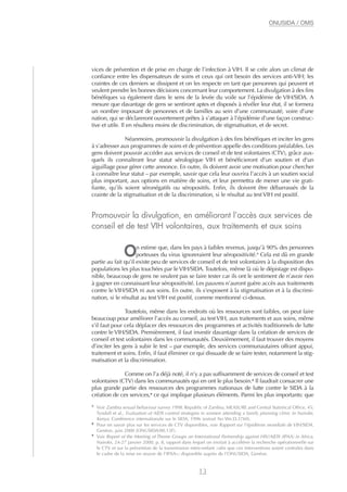 vices de prévention et de prise en charge de l’infection à VIH. Il se crée alors un climat de
confiance entre les dispensateurs de soins et ceux qui ont besoin des services anti-VIH; les
craintes de ces derniers se dissipent et on les respecte en tant que personnes qui peuvent et
veulent prendre les bonnes décisions concernant leur comportement. La divulgation à des fins
bénéfiques va également dans le sens de la levée du voile sur l’épidémie de VIH/SIDA. A
mesure que davantage de gens se sentiront aptes et disposés à révéler leur état, il se formera
un nombre imposant de personnes et de familles au sein d’une communauté, voire d’une
nation, qui se déclareront ouvertement prêtes à s’attaquer à l’épidémie d’une façon construc-
tive et utile. Il en résultera moins de discrimination, de stigmatisation, et de secret.
Néanmoins, promouvoir la divulgation à des fins bénéfiques et inciter les gens
à s’adresser aux programmes de soins et de prévention appelle des conditions préalables. Les
gens doivent pouvoir accéder aux services de conseil et de test volontaires (CTV), grâce aux-
quels ils connaîtront leur statut sérologique VIH et bénéficieront d’un soutien et d’un
aiguillage pour gérer cette annonce. En outre, ils doivent avoir une motivation pour chercher
à connaître leur statut – par exemple, savoir que cela leur ouvrira l’accès à un soutien social
plus important, aux options en matière de soins, et leur permettra de mener une vie grati-
fiante, qu’ils soient séronégatifs ou séropositifs. Enfin, ils doivent être débarrassés de la
crainte de la stigmatisation et de la discrimination, si le résultat au test VIH est positif.
Promouvoir la divulgation, en améliorant l’accès aux services de
conseil et de test VIH volontaires, aux traitements et aux soins
On estime que, dans les pays à faibles revenus, jusqu’à 90% des personnes
porteuses du virus ignoreraient leur séropositivité.7
Cela est dû en grande
partie au fait qu’il existe peu de services de conseil et de test volontaires à la disposition des
populations les plus touchées par le VIH/SIDA. Toutefois, même là où le dépistage est dispo-
nible, beaucoup de gens ne veulent pas se faire tester car ils ont le sentiment de n’avoir rien
à gagner en connaissant leur séropositivité. Les pauvres n’auront guère accès aux traitements
contre le VIH/SIDA ni aux soins. En outre, ils s’exposent à la stigmatisation et à la discrimi-
nation, si le résultat au test VIH est positif, comme mentionné ci-dessus.
Toutefois, même dans les endroits où les ressources sont faibles, on peut faire
beaucoup pour améliorer l’accès au conseil, au testVIH, aux traitements et aux soins, même
s’il faut pour cela déplacer des ressources des programmes et activités traditionnels de lutte
contre le VIH/SIDA. Premièrement, il faut investir davantage dans la création de services de
conseil et test volontaires dans les communautés. Deuxièmement, il faut trouver des moyens
d’inciter les gens à subir le test – par exemple, des services communautaires offrant appui,
traitement et soins. Enfin, il faut éliminer ce qui dissuade de se faire tester, notamment la stig-
matisation et la discrimination.
Comme on l’a déjà noté, il n’y a pas suffisamment de services de conseil et test
volontaires (CTV) dans les communautés qui en ont le plus besoin.8
Il faudrait consacrer une
plus grande partie des ressources des programmes nationaux de lutte contre le SIDA à la
création de ces services,9
ce qui implique plusieurs éléments. Parmi les plus importants: que
13
ONUSIDA / OMS
7
Voir Zambia sexual behaviour survey 1998. Republic of Zambia, MEASURE and Central Statistical Office, 45;
Tyndall et al., Evaluation of AIDS control strategies in women attending a family planning clinic in Nairobi,
Kenya. Conférence internationale sur le SIDA, 1996 (extrait No We.D.3760).
8
Pour en savoir plus sur les services de CTV disponibles, voir Rapport sur l’épidémie mondiale de VIH/SIDA.
Genève, juin 2000 (ONUSIDA/00.13F).
9
Voir Report of the Meeting of Theme Groups on International Partnership against HIV/AIDS (IPAA) in Africa,
Nairobi, 24-27 janvier 2000, p. 8, rapport dans lequel on invitait à accélérer la recherche opérationnelle sur
le CTV et sur la prévention de la transmission mère-enfant «afin que ces interventions soient centrales dans
le cadre de la mise en œuvre de l’IPAA»; disponible auprès de l’ONUSIDA, Genève.
 