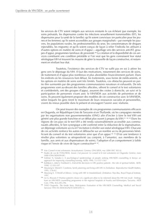 les services de CTV soient intégrés aux services existants le cas échéant (par exemple, les
soins prénatals, les dispensaires contre les infections sexuellement transmissibles (IST), les
dispensaires pour la santé de la famille); qu’ils soient conviviaux (en particulier pour les jeu-
nes et les femmes); qu’ils soient accessibles aux groupes marginalisés – par exemple les pau-
vres, les populations rurales, les professionnel(le)s du sexe, les consommateurs de drogues
injectables, les migrants); et qu’ils soient conçus de façon à relier l’individu les utilisant à
d’autres options en matière de soins et d’appui – aiguillage vers des services anti-IST, grou-
pes d’appui, programmes familiaux de proximité.10
La création et la disponibilité de ces ser-
vices constituent une condition préalable si l’on veut que les gens connaissent leur statut
sérologiqueVIH et trouvent les moyens de gérer la nouvelle de façon constructive, et notam-
ment en révélant leur état.
Toutefois, l’existence des services de CTV ne suffit pas en soi à attirer les
gens vers le dépistage du VIH. Il faut des motivations, notamment des services de soins,
de traitement et d’appui plus nombreux et plus abordables financièrement parlant. Dans
les endroits où les ressources font défaut, les traitements, sous forme de médicaments, et
les options en matière de soins sont très limités. Toutefois, ces obstacles peuvent en par-
tie être surmontés par des programmes communautaires novateurs et exhaustifs. De tels
programmes vont au-devant des familles affectées, offrent le conseil et le test volontaires
et confidentiels, ont des groupes d’appui, assurent des visites à domicile, un suivi et la
participation de personnes vivant avec le VIH/SIDA aux activités de prévention et de
soins. Ils peuvent également proposer des modèles de vie constructive avec le VIH/SIDA,
selon lesquels les gens tirent le maximum de leurs ressources sociales et personnelles,
vivent du mieux possible dans le présent et envisagent l’avenir avec réalisme.
On peut trouver des exemples de ces programmes communautaires efficaces
en Ouganda, en République-Unie de Tanzanie et en Thaïlande, où les campagnes menées
par les organisations non gouvernementales (ONG) afin d’inciter à faire le test VIH ont
généré une plus grande franchise et un débat plus ouvert à propos du VIH.11 12 13
Dans les
régions de ces pays où le test VIH a été rendu raisonnablement accessible aux commu-
nautés affectées, le lien synergique a été confirmé entre la réduction de la stigmatisation,
un dépistage volontaire accru et l’incitation à révéler son statut sérologiqueVIH. Chacune
de ces activités renforce les autres et débouche sur un nombre accru de personnes béné-
ficiant du conseil et du test volontaires ainsi que d’un appui.14 15
D’où une tendance à
révéler plus volontiers sa séropositivité (au conjoint, à l’amant(e), aux membres de la
famille, aux amis et aux dispensateurs de soins), l’adoption d’un comportement à faible
risque et l’envie de vivre de façon constructive16 17
.
L’épidémie de VIH/SIDA : en parler ouvertement
14
10
Voir Conseil et test volontaires (Actualisation). Genève, ONUSIDA, mai 2000 (WC 503.6).
11
Etudes de cas de l’ONUSIDA, Savoir c’est pouvoir: Le conseil et le test volontaires en Ouganda. Genève, mars
2000 (ONUSIDA/99.8F).
12
Vollmer N, Valadez J. A psychological epidemiology of people seeking HIV/AIDS counselling in Kenya: an
approach for improving counselling training. AIDS, 1999, 13:1557-1567.
13
Kalldjian L, Jekel J, Friedland G. End-of-life decisions in HIV positive patients : the role of spiritual beliefs. AIDS,
1998, 12:103-107.
14
Meursing K, Sibindi F. Condoms, family planning and living with HIV in Zimbabwe. Reproductive Health Matters,
1995, 5:56-62.
15
Meursing K. A World of Silence. Living with HIV in Matabeleland, Zimbabwe. Pays-Bas, Royal Tropical Institute,
1997.
16
Lie G, Biswalo P. Positive patient’s choice of a significant other to be informed about the HIV test result : findings
from an HIV/AIDS counselling programme in the regional hospitals of Arusha and Kilimanjaro, Tanzania. AIDS
Care, 1996, 8(3):285-296.
17
TASO Ouganda. The Inside Story. Participatory Evaluation of the HIV/AIDS Counselling, Medical and Social
Services 1993-94 (WHO/GPA/TCO/HCS/95.1).
 