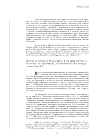 Lorsque ces programmes sont bien intégrés dans la communauté et répon-
dent aux besoins, ils peuvent influer profondément sur la façon dont le VIH/SIDA est
perçu aux niveaux individuel, familial et communautaire. Les modèles de vie construc-
tive, ainsi que la participation active des personnes infectées et affectées par le VIH/SIDA,
aident à changer d’attitude – à passer de la stigmatisation et de la discrimination, au
respect et à l’appui. Les familles et les communautés affectées sont en mesure d’affronter
la situation, sont aidées à la gérer au mieux, et le membre de la famille qui est séroposi-
tif peut toujours se joindre aux efforts familiaux et communautaires. Cela contribue à éli-
miner la stigmatisation et à changer les perceptions que le grand public a du VIH et des
personnes vivant avec le VIH/SIDA. Et par là même, les gens qui ignorent leur statut séro-
logique VIH sont plus nombreux à se présenter volontairement aux points de conseil et
de dépistage.
En conséquence, il faut investir davantage dans la création de structures de
dépistage du VIH, ainsi que dans l’appui aux programmes communautaires qui instaurent
un climat d’entraide et incitent les gens à sauter le pas pour bénéficier du test, du conseil,
de soins, d’un traitement et d’un appui. Ensuite la divulgation à des fins bénéfiques
deviendra plus habituelle, et favorisera la prévention (protection des personnes non encore
infectées), ainsi que l’apport de soins et d’appui aux personnes déjà infectées.
Eliminer les entraves à la divulgation d’une séropositivité VIH,
en contrant la stigmatisation, la discrimination et le manque
de confidentialité
Bien que des millions de personnes dans le monde soient infectées par le
VIH, une honte, un secret et une crainte considérables entourent encore
le VIH; les personnes vivant avec le VIH et le SIDA sont très stigmatisées. Le VIH est éga-
lement à l’origine de violations des droits de la personne et d’actes discriminatoires. Du
fait de cette stigmatisation et de cette discrimination, les personnes qui connaissent leur
statut sérologique VIH ont peur de le révéler, craignant la perte de leur emploi, le rejet
social, la violence et les menaces pour leur vie, ainsi que d’autres conséquences néfas-
tes. Ceux qui ne connaissent pas leur statut sérologique ont peur de se faire tester, crai-
gnant que les résultats soient divulgués contre leur gré et qu’ils aient à subir la stigmati-
sation et la discrimination.
En conséquence, afin de favoriser le dépistage volontaire, la divulgation à
des fins bénéfiques et l’utilisation des services de lutte contre le VIH, il faut éliminer ces
éléments dissuasifs que constituent la stigmatisation, la discrimination et l’absence de
confidentialité. Beaucoup de mesures peuvent être prises pour réduire la stigmatisation
et la discrimination. Parmi les plus sous-utilisées, on citera les campagnes d’information
du public spécialement axées sur la promotion de la tolérance, de la compassion et de
la non-discrimination. Bien que le monde ait été inondé d’informations concernant le fait
que le VIH ne se transmet pas par hasard, cela n’a pas suffi à apaiser la crainte ressentie
vis-à-vis du VIH/SIDA et des personnes qui vivent avec le virus. Il faudrait mener des cam-
pagnes d’information du public avec des messages créatifs, attractifs, puissants, contre la
discrimination et la stigmatisation. Il serait également bon d’organiser des débats publics
sur le VIH/SIDA ainsi que des groupes de discussion communautaires, consacrés à la
compassion, à la tolérance et à l’appui.
Là où une protection existe contre la violence et la discrimination, des per-
sonnages célèbres (acteurs, politiciens, athlètes), y compris ceux qui vivent avec le VIH,
doivent participer aux campagnes publiques. La participation des personnes vivant avec
le VIH/SIDA aux campagnes publiques, et aux activités politiques, programmatiques et
15
ONUSIDA / OMS
 
