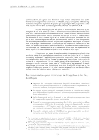 communautaires, est capitale pour donner un visage humain à l’épidémie, pour réaffir-
mer la valeur des personnes vivant avec le VIH/SIDA et pour changer les attitudes stig-
matisantes. Elle permet également de garantir que les politiques et les programmes cadre-
ront avec les besoins et les réalités des personnes affectées par le VIH/SIDA.18
D’autres mesures peuvent être prises au niveau national, telles que la pro-
mulgation de lois et de politiques contre la discrimination liée au VIH19
et contre les viola-
tions de la confidentialité et du consentement éclairé. La formation et la sensibilisation des
professionnels qui travaillent avec les personnes affectées par le VIH/SIDA sont des mesu-
res essentielles. C’est souvent de la part de ces professionnels que les personnes affectées
par le fléau subissent la pire des attitudes discriminatoires, bien qu’ils aient la responsabi-
lité éthique et professionnelle de traiter les personnes séropositives avec dignité et compas-
sion, et de protéger convenablement la confidentialité des informations concernant ces der-
nières. Les professionnels clés qui pourraient bénéficier d’une formation en matière de non-
discrimination, de confidentialité et de consentement éclairé sont les dispensateurs de
soins, la police, les prestataires de services sociaux, les avocats et les juges.
Il faut donner aux agents de santé davantage de moyens pour gérer la prise
en charge médicale et psychologique des clients vivant avec le VIH/SIDA.20
Il faudrait
notamment les former à l’application des précautions universelles contre la transmission
des maladies infectieuses, et leur donner les moyens de les appliquer, puisque c’est la
crainte de la transmission du VIH qui conduit souvent à la stigmatisation et à la discri-
mination contre les personnes vivant avec le VIH/SIDA parmi les personnels de santé.
L’expérience montre que cette formation ne peut avoir de véritable impact que si l’on
procède régulièrement au suivi et à la mise à jour du personnel pour que les procédures
de lutte contre les infections soient effectivement respectées.21
Recommandations pour promouvoir la divulgation à des fins
bénéfiques
● Organiser des campagnes d’information du public et des débats communau-
taires visant à promouvoir la tolérance, la compassion et la compréhension, et
à évacuer la crainte, la stigmatisation et la discrimination.
● Encourager la participation des personnes vivant avec le VIH/SIDA aux campa-
gnes d’information du public ainsi qu’à la formulation des programmes et poli-
tiques relatifs au VIH.
● Créer davantage de services de conseil et test volontaires, et notamment dans
les zones rurales et pour les groupes marginalisés.
● Soutenir les organismes gouvernementaux, les ONG et les organisations à base
communautaire (OBC), afin de rendre plus largement disponibles les services
communautaires – CTV, action auprès des familles, soutien communautaire,
vie constructive, groupes d’appui et les différentes options en matière de soins.
● Amener les médias à parler du VIH/SIDA d’une façon responsable, non discri-
minatoire, sans chercher à faire du sensationnel.22
L’épidémie de VIH/SIDA : en parler ouvertement
16
18
Pour en savoir plus sur la participation des personnes vivant avec le VIH/SIDA, voir De la théorie à la pratique :
Une participation accrue des personnes infectées ou affectées par le VIH/SIDA – Le concept « GIPA ». Genève,
octobre 1999 (ONUSIDA/99.43F).
19
Voir Guide pratique à l’intention du législateur sur le VIH/SIDA, la législation et les droits de l’homme. Genève,
ONUSIDA/UIP, 1999 (ONUSIDA/99.48F).
20
Pour avoir des exemples et d’autres éléments, voir Bharat, Shalini, HIV/AIDS Related Discrimination, Stigmatisation
and Denial in India – A study in Mumbai and Bangalore, 1999, disponible auprès de l’ONUSIDA, Genève.
21
Voir Miller, D. Dying to Care ?: Work, Stress and Burnout in HIV/AIDS. Londres, Routledge, 2000.
 