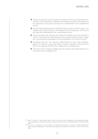 ● Former les agents de santé à la prise en charge du VIH et aux précautions uni-
verselles, à la manifestation d’attitudes de non-discrimination, d’acceptation et
de compassion, ainsi qu’aux principes de confidentialité et de consentement
éclairé.
● Former d’autres professionnels (travailleurs sociaux, police, juristes, juges) à ces
attitudes de non-discrimination, d’acceptation et de compassion, ainsi qu’aux
principes de confidentialité et de consentement éclairé.
● Former les personnels clés dans les milieux de l’emploi autres que celui de la
santé, et notamment les administrateurs des ressources humaines dans l’indus-
trie, à la promotion de pratiques non discriminatoires sur le lieu de travail.23
● Promulguer des lois, des directives administratives et des codes déontolo-
giques, ou réformer ce qui existe déjà, de façon à interdire la discrimination
liée à une séropositivité VIH et les violations de la confidentialité.
● Créer des services d’appui juridique pour les victimes de la discrimination sur
la base du statut sérologique VIH.
17
ONUSIDA / OMS
22
Adam G, Harford N. Radio et lutte contre le SIDA: Le moyen de faire une différence. Guide pratique pour diffu-
seurs radiophoniques, personnels médicaux et bailleurs de fonds. Genève, ONUSIDA/Media Action International,
1999.
23
Pour avoir un exemple de ce type d’activité, voir Intersectoral Committee on AIDS and Employment/OATUU:
Labour Relations Regulations on HIV/AIDS and Employment. Zimbabwe, ICAE/OATUU, janvier 1999 (SI 202
1998).
 