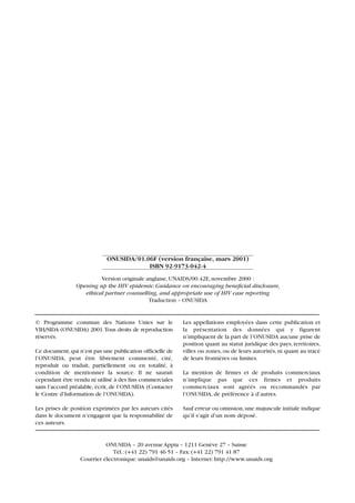 © Programme commun des Nations Unies sur le
VIH/SIDA (ONUSIDA) 2001.Tous droits de reproduction
réservés.
Ce document,qui n’est pas une publication officielle de
l’ONUSIDA, peut être librement commenté, cité,
reproduit ou traduit, partiellement ou en totalité, à
condition de mentionner la source. Il ne saurait
cependant être vendu ni utilisé à des fins commerciales
sans l’accord préalable, écrit, de l’ONUSIDA (Contacter
le Centre d’Information de l’ONUSIDA).
Les prises de position exprimées par les auteurs cités
dans le document n’engagent que la responsabilité de
ces auteurs.
Les appellations employées dans cette publication et
la présentation des données qui y figurent
n’impliquent de la part de l’ONUSIDA aucune prise de
position quant au statut juridique des pays, territoires,
villes ou zones, ou de leurs autorités, ni quant au tracé
de leurs frontières ou limites.
La mention de firmes et de produits commerciaux
n’implique pas que ces firmes et produits
commerciaux sont agréés ou recommandés par
l’ONUSIDA, de préférence à d’autres.
Sauf erreur ou omission,une majuscule initiale indique
qu’il s’agit d’un nom déposé.
ONUSIDA/01.06F (version française, mars 2001)
ISBN 92-9173-042-4
ONUSIDA – 20 avenue Appia – 1211 Genève 27 – Suisse
Tél.:(+41 22) 791 46 51 – Fax:(+41 22) 791 41 87
Courrier électronique:unaids@unaids.org – Internet:http://www.unaids.org
Version originale anglaise,UNAIDS/00.42E,novembre 2000 :
Opening up the HIV epidemic:Guidance on encouraging beneficial disclosure,
ethical partner counselling, and appropriate use of HIV case reporting
Traduction – ONUSIDA
 