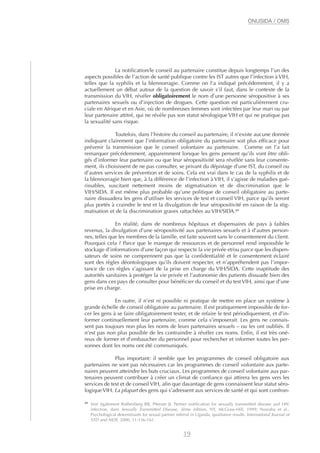La notification/le conseil au partenaire constitue depuis longtemps l’un des
aspects possibles de l’action de santé publique contre les IST autres que l’infection à VIH,
telles que la syphilis et la blennorragie. Comme on l’a indiqué précédemment, il y a
actuellement un débat autour de la question de savoir s’il faut, dans le contexte de la
transmission du VIH, révéler obligatoirement le nom d’une personne séropositive à ses
partenaires sexuels ou d’injection de drogues. Cette question est particulièrement cru-
ciale en Afrique et en Asie, où de nombreuses femmes sont infectées par leur mari ou par
leur partenaire attitré, qui ne révèle pas son statut sérologique VIH et qui ne pratique pas
la sexualité sans risque.
Toutefois, dans l’histoire du conseil au partenaire, il n’existe aucune donnée
indiquant clairement que l’information obligatoire du partenaire soit plus efficace pour
prévenir la transmission que le conseil volontaire au partenaire. Comme on l’a fait
remarquer précédemment, apparemment lorsque les gens pensent qu’ils vont être obli-
gés d’informer leur partenaire ou que leur séropositivité sera révélée sans leur consente-
ment, ils choisissent de ne pas consulter, se privant du dépistage d’une IST, du conseil ou
d’autres services de prévention et de soins. Cela est vrai dans le cas de la syphilis et de
la blennorragie bien que, à la différence de l’infection à VIH, il s’agisse de maladies gué-
rissables, suscitant nettement moins de stigmatisation et de discrimination que le
VIH/SIDA. Il est même plus probable qu’une politique de conseil obligatoire au parte-
naire dissuadera les gens d’utiliser les services de test et conseil VIH, parce qu’ils seront
plus portés à craindre le test et la divulgation de leur séropositivité en raison de la stig-
matisation et de la discrimination graves rattachées au VIH/SIDA.27
En réalité, dans de nombreux hôpitaux et dispensaires de pays à faibles
revenus, la divulgation d’une séropositivité aux partenaires sexuels et à d’autres person-
nes, telles que les membres de la famille, est faite souvent sans le consentement du client.
Pourquoi cela ? Parce que le manque de ressources et de personnel rend impossible le
stockage d’informations d’une façon qui respecte la vie privée et/ou parce que les dispen-
sateurs de soins ne comprennent pas que la confidentialité et le consentement éclairé
sont des règles déontologiques qu’ils doivent respecter, et n’appréhendent pas l’impor-
tance de ces règles s’agissant de la prise en charge du VIH/SIDA. Cette inaptitude des
autorités sanitaires à protéger la vie privée et l’autonomie des patients dissuade bien des
gens dans ces pays de consulter pour bénéficier du conseil et du test VIH, ainsi que d’une
prise en charge.
En outre, il n’est ni possible ni pratique de mettre en place un système à
grande échelle de conseil obligatoire au partenaire. Il est pratiquement impossible de for-
cer les gens à se faire obligatoirement tester, et de refaire le test périodiquement, et d’in-
former continuellement leur partenaire, comme cela s’imposerait. Les gens ne connais-
sent pas toujours non plus les noms de leurs partenaires sexuels – ou les ont oubliés. Il
n’est pas non plus possible de les contraindre à révéler ces noms. Enfin, il est très oné-
reux de former et d’embaucher du personnel pour rechercher et informer toutes les per-
sonnes dont les noms ont été communiqués.
Plus important: il semble que les programmes de conseil obligatoire aux
partenaires ne sont pas nécessaires car les programmes de conseil volontaire aux parte-
naires peuvent atteindre les buts cruciaux. Les programmes de conseil volontaire aux par-
tenaires peuvent contribuer à créer un climat de confiance qui attirera les gens vers les
services de test et de conseil VIH, afin que davantage de gens connaissent leur statut séro-
logiqueVIH. La plupart des gens qui s’adressent aux services de santé et qui sont confron-
19
ONUSIDA / OMS
27
Voir également Rothenberg RB, Ptterate JJ. Partner notification for sexually transmitted disease and HIV
infection, dans Sexually Transmitted Disease, 3ème édition, NY, McGraw-Hill, 1999; Nuwaha et al.,
Psychological determinants for sexual partner referral in Uganda, qualitative results. International Journal of
STD and AIDS, 2000, 11:156-161.
 