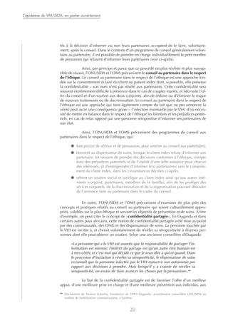 tés à la décision d’informer ou non leurs partenaires acceptent de le faire, volontaire-
ment, après le conseil. Dans le contexte d’un programme de conseil généralement volon-
taire au partenaire, il est possible de prendre en charge individuellement le petit nombre
de personnes qui refusent d’informer leurs partenaires (voir ci-après).
Ainsi, par principe et parce que ce procédé est plus réaliste et plus suscep-
tible de réussir, l’ONUSIDA et l’OMS préconisent le conseil au partenaire dans le respect
de l’éthique. Le conseil au partenaire dans le respect de l’éthique est une approche fon-
dée sur le consentement éclairé du client ou patient index dont, si possible, elle préserve
la confidentialité – son nom n’est pas révélé aux partenaires. Cette confidentialité sera
souvent extrêmement difficile à préserver dans le cas de couples mariés, et nécessite l’of-
fre du conseil et d’un soutien aux deux conjoints, afin de réduire ou d’éliminer le risque
de mauvais traitements ou de discrimination. Le conseil au partenaire dans le respect de
l’éthique est une approche qui tient également compte du fait que ne pas annoncer la
vérité peut avoir une conséquence grave – l’infection éventuelle par le VIH; d’où néces-
sité de mettre en balance dans le respect de l’éthique les bienfaits et les préjudices poten-
tiels, en cas de refus opposé par une personne séropositive d’informer ses partenaires de
son état.
Ainsi, l’ONUSIDA et l’OMS préconisent des programmes de conseil aux
partenaires dans le respect de l’éthique, qui:
● font preuve de sérieux et de persuasion, pour amener au conseil aux partenaires;
● donnent au dispensateur de soins, lorsque le client index refuse d’informer son
partenaire, les moyens de prendre des décisions conformes à l’éthique, compte
tenu des préjudices potentiels et de l’intérêt d’une telle annonce pour chacun
des intéressés, et d’entreprendre d’informer le(s) partenaire(s) sans le consente-
ment du client index, dans les circonstances décrites ci-après;
● offrent un soutien social et juridique au client index ainsi qu’aux autres inté-
ressés (conjoint, partenaires, membres de la famille), afin de les protéger des
sévices corporels, de la discrimination et de la stigmatisation pouvant découler
de l’annonce faite au partenaire dans le cadre du conseil.
En outre, l’ONUSIDA et l’OMS préconisent d’examiner de plus près des
concepts et pratiques relatifs au conseil au partenaire qui soient culturellement appro-
priés, valables sur le plan éthique et servant les objectifs de prévention et de soins. A titre
d’exemple, on peut citer le concept de «confidentialité partagée». En Ouganda et dans
certains autres pays africains, cette notion de confidentialité partagée a été mise au point
par des communautés, des ONG et des dispensateurs de soins. La personne touchée par
le VIH est incitée à, et choisit volontairement de révéler sa séropositivité à diverses per-
sonnes dont elle peut obtenir un soutien. Selon une ancienne conseillère d’Ouganda:
«La personne qui a le VIH est assurée que la responsabilité de partager l’in-
formation est mienne; l’intérêt du partage est qu’un autre être humain est
à mes côtés; et c’est moi qui décide ce que je veux dire à qui et quand. Dans
le processus d’incitation à révéler sa séropositivité, le dispensateur de soins
reconnaît que la personne infectée par le VIH conserve son autonomie par
rapport aux décisions à prendre. Mais lorsqu’il y a crainte de révéler sa
séropositivité, on essaie de faire avancer les choses par la persuasion».28
Le but de la confidentialité partagée est de favoriser l’offre d’un meilleur
appui, d’une meilleure prise en charge et d’une meilleure prévention aux individus, aux
20
L’épidémie de VIH/SIDA: en parler ouvertement
28
Déclaration de Noreen Kaleeba, Fondatrice de TASO Ouganda, actuellement conseillère ONUSIDA en
matière de mobilisation communautaire, à Genève.
 