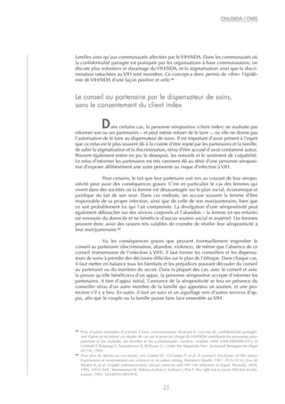 familles ainsi qu’aux communautés affectées par le VIH/SIDA. Dans les communautés où
la confidentialité partagée est pratiquée par les organisations à base communautaire, on
discute plus volontiers et davantage du VIH/SIDA, et la stigmatisation ainsi que la discri-
mination rattachées au VIH sont moindres. Ce concept a donc permis de «dire» l’épidé-
mie de VIH/SIDA d’une façon positive et utile.29
Le conseil au partenaire par le dispensateur de soins,
sans le consentement du client index
Dans certains cas, la personne séropositive (client index) ne souhaite pas
informer son ou ses partenaires – et peut même refuser de le faire –, ou elle ne donne pas
l’autorisation de le faire au dispensateur de soins. Il est important d’avoir présent à l’esprit
que ce refus est le plus souvent dû à la crainte d’être rejeté par les partenaires et la famille,
de subir la stigmatisation et la discrimination, et/ou d’être accusé d’avoir contaminé autrui.
Peuvent également entrer en jeu le désespoir, les remords et le sentiment de culpabilité.
Le refus d’informer les partenaires est très rarement dû au désir d’une personne séroposi-
tive d’exposer délibérément une autre personne au risque d’infection à VIH.
Pour certains, le fait que leur partenaire soit mis au courant de leur séropo-
sitivité peut avoir des conséquences graves. C’est en particulier le cas des femmes qui
vivent dans des sociétés où la femme est désavantagée sur le plan social, économique et
juridique du fait de son sexe. Dans ces endroits, on accuse souvent la femme d’être
responsable de sa propre infection, ainsi que de celle de son mari/partenaire, bien que
ce soit probablement lui qui l’ait contaminée. La divulgation d’une séropositivité peut
également déboucher sur des sévices corporels et l’abandon – la femme (et ses enfants)
est renvoyée du domicile et ne bénéficie d’aucun soutien social ni matériel. Les femmes
peuvent donc avoir des raisons très valables de craindre de révéler leur séropositivité à
leur mari/partenaire.30
Vu les conséquences graves que peuvent éventuellement engendrer le
conseil au partenaire (discrimination, abandon, violence), de même que l’absence de ce
conseil (transmission de l’infection à VIH), il faut former les conseillers et les dispensa-
teurs de soins à prendre des décisions difficiles sur le plan de l’éthique. Dans chaque cas,
il faut mettre en balance tous les bienfaits et les préjudices pouvant découler du conseil
au partenaire ou du maintien du secret. Dans la plupart des cas, avec le conseil et avec
la preuve qu’elle bénéficiera d’un appui, la personne séropositive accepte d’informer les
partenaires. A titre d’appui initial, l’annonce de la séropositivité se fera en présence du
conseiller et/ou d’un autre membre de la famille qui apportera un soutien, et une pro-
tection s’il y a lieu. En outre, il faut un suivi et un aiguillage vers d’autres services d’ap-
pui, afin que le couple ou la famille puisse faire face ensemble au VIH.
21
ONUSIDA / OMS
29
Pour d’autres exemples d’activités à base communautaire illustrant le concept de confidentialité partagée,
voir Espoir et réconfort: six études de cas sur la prise en charge du VIH/SIDA mobilisant les personnes séro-
positives et les malades, les familles et les communautés. Genève, octobre 2000 (ONUSIDA/00.41F); et
Linkhoff P, Bukanga E, Syamalevwe B, Williams G. Under the Mupundu Tree. Actionaid Strategies for Hope
(N°14), 1999.
30
Pour plus de détails sur ces points, voir Gielen AC, O’Campo P, et al. A women’s disclosure of HIV status:
Experiences of mistreatment and violence in an urban setting. Women’s Health, 1997, 25(3):19-31; Van de
Straten A, et al. Couple communication, sexual coercion and HIV risk reduction in Kigali, Rwanda. AIDS,
1995, 9:935-944 ; Temmerman M, Ndinya-Achola J, Ambani J, Piot P. The right not to know HIV-test results.
Lancet, 1995, 345(8955):969-970.
 