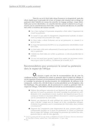 Dans les cas où le client index refuse d’annoncer sa séropositivité, après des
efforts répétés pour le persuader de le faire, et lorsque cette situation met en danger un
partenaire dont l’identité est connue du conseiller (en langage juridique «risque identi-
fiable pour un tiers identifiable»), le conseiller doit être autorisé à informer le ou les par-
tenaires sans le consentement du client index. Lorsqu’il prend cette décision, le conseiller
doit veiller à l’existence des facteurs suivants:
● L’on a bien expliqué à la personne séropositive (client index) l’importance du
conseil au partenaire.
● Le conseil n’a pas induit le changement comportemental souhaité, et notam-
ment la pratique de la sexualité sans risque.
● Le client index a refusé d’informer son ou ses partenaires, ni consenti à ce
qu’on le fasse.
● Le risque de transmission du VIH à ce ou ces partenaire(s) identifiable(s) existe
bel et bien.
● Le client index a été averti suffisamment à l’avance que le conseiller allait infor-
mer ce partenaire.
● L’identité du client index est cachée au partenaire, si cela est possible dans la
pratique.
● Un suivi est assuré pour garantir l’apport d’un soutien aux personnes concer-
nées et pour éviter la violence, l’éclatement de la famille, etc.31
Recommandations pour promouvoir le conseil au partenaire
dans le respect de l’éthique
On trouvera ci-après une liste de recommandations afin de créer les
conditions incitant à l’utilisation du conseil au partenaire dans le respect de l’éthique. Il
est très important d’instaurer un environnement social et juridique de nature à promouvoir
et à protéger les principes de non-discrimination, de confidentialité, de tolérance et de
compassion, comme cela a été décrit dans la section précédente sur la divulgation à des
fins bénéfiques. Plus précisément, afin de promouvoir le conseil au partenaire dans le
respect de l’éthique, l’ONUSIDA et l’OMS ont formulé les recommandations suivantes:
● Elaborer des politiques nationales et une législation de santé publique en rap-
port avec le conseil au partenaire, de nature à protéger les principes de confi-
dentialité et de consentement éclairé, et prévoir des dispositions pour les cir-
constances limitées et clairement définies nécessitant le conseil au partenaire
sans le consentement du client index.
● Elaborer une législation de santé publique qui autorise les dispensateurs de
soins à décider, compte tenu de chaque cas et des considérations éthiques,
d’informer les partenaires sans le consentement du client index, dans certaines
circonstances.32
● Organiser des consultations entre dispensateurs de soins, pouvoirs publics et
communautés touchées sur la façon de promouvoir le conseil au partenaire
dans le respect de l’éthique, et de protéger les personnes qui révèlent leur séro-
positivité dans le cadre de cette approche.
22
L’épidémie de VIH/SIDA: en parler ouvertement
31
Extrait en grande partie de l’ouvrage intitulé: Le VIH/SIDA et les droits de l’homme, Directives internationa-
les. New York et Genève, Nations Unies, 1998 (HR/PUB/98/1): 13, para. 28(g).
32
Ibid.
 