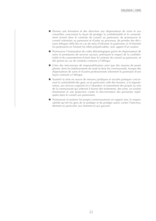 ● Donner une formation et des directives aux dispensateurs de soins et aux
conseillers concernant la façon de protéger la confidentialité et le consente-
ment éclairé dans le contexte du conseil au partenaire; de promouvoir le
conseil volontaire au partenaire et d’aider au processus; de prendre des déci-
sions éthiques difficiles en cas de refus d’informer le partenaire; et d’informer
les partenaires en limitant les effets préjudiciables, avec apport d’un soutien.
● Promouvoir l’instauration de codes déontologiques parmi les dispensateurs de
soins et prestataires de services sociaux, prévoyant le respect de la confiden-
tialité et du consentement éclairé dans le contexte du conseil au partenaire, et
des peines en cas de conduite contraire à l’éthique.
● Créer des mécanismes de responsabilisation ainsi que des moyens de porter
plainte, dans les établissements de santé et dans les communautés, lorsque des
dispensateurs de soins et d’autres professionnels informent le partenaire d’une
façon contraire à l’éthique.
● Soutenir la mise en œuvre de mesures juridiques et sociales pratiques concer-
nant la vulnérabilité des gens, et en particulier celle des femmes, à la stigmati-
sation, aux sévices corporels et à l’abandon, et notamment des projets au sein
de la communauté qui aideront à fournir des traitements, des soins, un soutien
émotionnel et une protection contre la discrimination des personnes impli-
quées dans le conseil aux partenaires.
● Promouvoir et soutenir les projets communautaires en rapport avec la respon-
sabilité qu’ont les gens de se protéger et de protéger autrui contre l’infection,
destinés en particulier aux hommes et aux garçons.
23
ONUSIDA / OMS
 