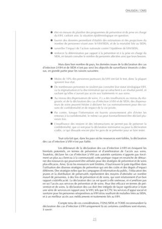 ● être en mesure de planifier des programmes de prévention et de prise en charge
du VIH, cadrant avec la situation épidémiologique en question;
● fournir des données permettant d’établir des estimations et des projections du
nombre de personnes vivant avec le VIH/SIDA, et de la mortalité liée au SIDA;
● surveiller l’impact de l’action nationale contre l’épidémie de VIH/SIDA;
● renforcer la détermination par rapport à la prévention et à la prise en charge du
SIDA, en faisant connaître le nombre de personnes affectées ainsi que leurs besoins.
Mais dans bon nombre de pays, les données issues de la déclaration des cas
d’infection à VIH et de SIDA n’ont pas servi les objectifs de surveillance énoncés ci-des-
sus, en grande partie pour les raisons suivantes:
● Moins de 10% des personnes porteuses du VIH ont fait le test, donc la plupart
ignorent leur état.
● De nombreuses personnes ne veulent pas connaître leur statut sérologique VIH,
vu la stigmatisation et la discrimination qui se rattachent à un résultat positif, et
sachant qu’elles n’auront pas accès aux traitements ni aux soins.
● Au niveau des dispensateurs de soins, il y a des insuffisances au niveau du dia-
gnostic et de la déclaration des cas d’infection à VIH et de SIDA; des dispensa-
teurs de soins peuvent hésiter à déclarer les cas nominativement pour des rai-
sons de confidentialité et de respect de la vie privée.
● Par contre, lorsque l’information est fournie anonymement afin d’éviter les
entorses à la confidentialité, le même cas peut éventuellement être déclaré plu-
sieurs fois.
● L’insuffisance des moyens et des infrastructures ne permet pas de préserver la
confidentialité, que ce soit pour la déclaration nominative ou pour la déclaration
codée, ce qui dissuade encore plus les gens de se présenter pour se faire tester.
Tout cela fait que, dans les pays où les ressources sont faibles, la déclaration
des cas d’infection à VIH n’est pas fiable.
Les défenseurs de la déclaration des cas d’infection à VIH en évoquent les
bienfaits potentiels, en termes de prévention et d’amélioration de l’accès aux soins.
Toutefois, déclarer les cas d’infection à VIH aux autorités sanitaires n’apporte pas forcé-
ment un plus au client ou à la communauté; cette pratique risque en revanche de détour-
ner des ressources qui pourraient être utilisées pour des stratégies de prévention et de soins
plus efficaces. Ainsi, là où les ressources sont limitées, il faut trouver le juste équilibre dans
l’utilisation des diverses stratégies de prévention qui ont des coûts et des degrés d’impact
différents. Des stratégies telles que les campagnes d’information du public, l’éducation des
jeunes et la distribution de préservatifs représentent des moyens d’atteindre un nombre
massif de personnes, à des fins de prévention et de soins, qui sont relativement d’un bon
rapport coût/efficacité. La déclaration des cas est quant à elle onéreuse, et n’améliore pas
en soi l’accès aux services de prévention et de soins. Pour être efficace en termes de pré-
vention et de soins, la déclaration des cas doit être intégrée de façon significative à toute
une série de services en rapport avec le VIH, tels que le CTV, les services d’appui social et
sanitaire pour les personnes séropositives auVIH et/ou souffrant de maladies liées au SIDA,
et à un meilleur accès aux médicaments et traitements liés au VIH.
Compte tenu de ces considérations, l’ONUSIDA et l’OMS recommandent la
déclaration des cas d’infection à VIH uniquement là où certaines conditions sont réunies,
à savoir:
25
ONUSIDA / OMS
 