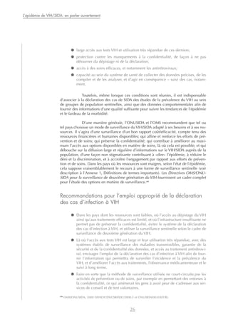 ● large accès aux tests VIH et utilisation très répandue de ces derniers;
● protection contre les manquements à la confidentialité, de façon à ne pas
détourner du dépistage ni de la déclaration;
● accès à des soins efficaces, et notamment les antirétroviraux;
● capacité au sein du système de santé de collecter des données précises, de les
compiler et de les analyser, et d’agir en conséquence – suivi des cas, notam-
ment.
Toutefois, même lorsque ces conditions sont réunies, il est indispensable
d’associer à la déclaration des cas de SIDA des études de la prévalence du VIH au sein
de groupes de population sentinelles, ainsi que des données comportementales afin de
fournir des informations d’une qualité suffisante pour suivre les tendances de l’épidémie
et le fardeau de la morbidité.
D’une manière générale, l’ONUSIDA et l’OMS recommandent que tel ou
tel pays choisisse un mode de surveillance du VIH/SIDA adapté à ses besoins et à ses res-
sources. Il s’agira d’une surveillance d’un bon rapport coût/efficacité, compte tenu des
ressources financières et humaines disponibles; qui affine et renforce les efforts de pré-
vention et de soins; qui préserve la confidentialité; qui contribue à améliorer au maxi-
mum l’accès aux options disponibles en matière de soins, là où cela est possible; et qui
débouche sur la diffusion large et régulière d’informations sur le VIH/SIDA auprès de la
population, d’une façon non stigmatisante contribuant à «dire» l’épidémie, à réduire le
déni et la discrimination, et à accroître l’engagement par rapport aux efforts de préven-
tion et de soins. Dans les pays où les ressources sont maigres, selon l’état de l’épidémie,
cela suppose vraisemblablement le recours à une forme de surveillance sentinelle (voir
description à l’Annexe 1, Définitions de termes importants). Les Directives OMS/ONU-
SIDA pour la surveillance de deuxième génération du VIH fournissent un cadre complet
pour l’étude des options en matière de surveillance.34
Recommandations pour l’emploi approprié de la déclaration
des cas d’infection à VIH
● Dans les pays dont les ressources sont faibles, où l’accès au dépistage du VIH
ainsi qu’aux traitements efficaces est limité, et où l’infrastructure insuffisante ne
permet pas de préserver la confidentialité, éviter le système de la déclaration
des cas d’infection à VIH, et utiliser la surveillance sentinelle selon le cadre de
surveillance de deuxième génération du VIH.
● Là où l’accès aux tests VIH est large et leur utilisation très répandue, avec des
systèmes établis de surveillance des maladies transmissibles, garantie de la
sécurité et de la confidentialité des données, et accès au traitement antirétrovi-
ral, envisager l’emploi de la déclaration des cas d’infection à VIH afin de four-
nir l’information qui permettra de surveiller l’incidence et la prévalence du
VIH, et d’améliorer l’accès aux traitements, l’observance médicamenteuse et le
suivi à long terme.
● Faire en sorte que la méthode de surveillance utilisée ne court-circuite pas les
activités de prévention ou de soins, par exemple en permettant des entorses à
la confidentialité, ce qui amènerait les gens à avoir peur de s’adresser aux ser-
vices de conseil et de test volontaires.
26
L’épidémie de VIH/SIDA: en parler ouvertement
34
OMS/ONUSIDA, 2000 (WHO/CDS/CSR/EDC/2000.5 et ONUSIDA/00.03E/F/R).
 