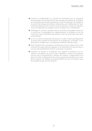 ● Garantir la confidentialité et la sécurité de l’information par la conception
d’une politique, d’une infrastructure (par exemple des systèmes de stockage et
de transmission des données garantissant la sécurité physique des données et
la sécurité électronique des dossiers informatisés), par l’amélioration de l’apti-
tude des professionnels de la santé à recevoir, déclarer et utiliser des données,
et par une législation qui protège contre la violation de la confidentialité.
● Développer la confiance du public dans la surveillance et protéger le droit à la
vie privée par la promulgation de réglementations, de politiques et de lois
excluant le risque d’utilisation des données à des fins autres que celles de la
santé publique.
● Là où l’on utilise la déclaration nominative ou codée, évaluer périodiquement
la mesure dans laquelle les déclarations et les diagnostics incomplets, ou les
déclarations multiples des cas compromet l’utilité des données reçues.
● Pour l’utilisation de la surveillance sentinelle qui est non corrélée, faire en sorte
d’éliminer les signes distinctifs apposés sur les échantillons de sang, de façon à
exclure toute possibilité de retrouver la personne en question.
● Améliorer les moyens et la fréquence avec lesquels les résultats de la sur-
veillance sont diffusés, de façon à «dire» l’épidémie; à renforcer les program-
mes de soins et de prévention; à éliminer les craintes, la stigmatisation et le
déni; et à éviter la stigmatisation de certains groupes de population, par exem-
ple les migrants, les réfugiés, les professionnel(le)s du sexe, les hommes ayant
des rapports sexuels avec des hommes.
27
ONUSIDA / OMS
 