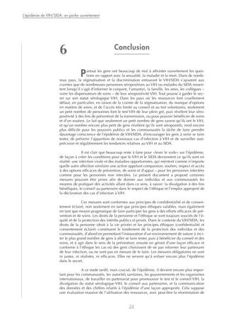 Conclusion
Partout les gens ont beaucoup de mal à affronter ouvertement les ques-
tions en rapport avec la sexualité, la maladie et la mort. Dans de nomb-
reux pays, la stigmatisation et la discrimination entourant le VIH/SIDA s’ajoutent aux
craintes que de nombreuses personnes séropositives au VIH ou malades du SIDA ressen-
tent lorsqu’il s’agit d’informer le conjoint, l’amant(e), la famille, les amis, les collègues –
voire les dispensateurs de soins – de leur séropositivité VIH. Tout pousse à garder le sec-
ret sur son statut sérologique VIH. Dans les pays où les ressources font cruellement
défaut, en particulier, en raison de la crainte de la stigmatisation, du manque d’options
en matière de soins, et de l’accès très limité au conseil et au test volontaires, seulement
un petit nombre de personnes font le test VIH de leur plein gré, puis révèlent leur séro-
positivité à des fins de prévention de la transmission, ou pour pouvoir bénéficier de soins
et d’un soutien. Le fait que seulement un petit nombre de gens savent qu’ils ont le VIH,
et qu’un nombre encore plus petit de gens révèlent qu’ils sont séropositifs, rend encore
plus difficile pour les pouvoirs publics et les communautés la tâche de faire prendre
davantage conscience de l’épidémie de VIH/SIDA, d’encourager les gens à venir se faire
tester, de prévenir l’apparition de nouveaux cas d’infection à VIH et de surveiller avec
précision et régulièrement les tendances relatives au VIH et au SIDA.
Il est clair que beaucoup reste à faire pour «lever le voile» sur l’épidémie,
de façon à créer les conditions pour que le VIH et le SIDA deviennent ce qu’ils sont en
réalité: une infection virale et des maladies opportunistes, qui méritent comme n’importe
quelle autre affection similaire une action appelant compassion, soutien, respect et accès
à des options efficaces de prévention, de soins et d’appui – pour les personnes infectées
comme pour les personnes non infectées. Le présent document a proposé certaines
mesures pouvant être prises afin de donner aux individus et aux communautés les
moyens de pratiquer des activités allant dans ce sens, à savoir: la divulgation à des fins
bénéfiques, le conseil au partenaire dans le respect de l’éthique et l’emploi approprié de
la déclaration des cas d’infection à VIH.
Ces mesures sont conformes aux principes de confidentialité et de consen-
tement éclairé, non seulement en tant que principes éthiques valables, mais également
en tant que moyen pragmatique de faire participer les gens à des efforts efficaces de pré-
vention et de soins. Les droits de la personne et l’éthique se sont toujours souciés de l’é-
quité et de la protection des intérêts publics et privés. Dans le contexte du VIH/SIDA, les
droits de la personne (droit à la vie privée) et les principes éthiques (confidentialité et
consentement éclairé) constituent le fondement de la protection des individus et des
communautés, d’abord en permettant l’instauration d’un environnement de nature à inci-
ter le plus grand nombre de gens à aller se faire tester, puis à bénéficier du conseil et des
soins, et à agir dans le sens de la prévention; ensuite en gérant d’une façon efficace et
conforme à l’éthique les cas où des gens choisissent de ne pas informer leur partenaire
de leur infection, ou ne sont pas en mesure de le faire. Les mesures obligatoires ne sont
ni justes, ni réalistes, ni efficaces. Elles ne servent qu’à enliser encore plus l’épidémie
dans le secret.
A ce stade tardif, mais crucial, de l’épidémie, il devient encore plus impor-
tant pour les communautés, les autorités sanitaires, les gouvernements et les organismes
internationaux, de travailler en partenariat pour promouvoir le test et le conseil VIH, la
divulgation du statut sérologique VIH, le conseil aux partenaires, et la communication
des données et des chiffres relatifs à l’épidémie d’une façon appropriée. Cela suppose
une évaluation massive de l’utilisation des ressources, avec peut-être la réorientation de
28
L’épidémie de VIH/SIDA: en parler ouvertement
6
 