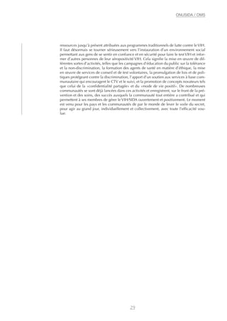 ressources jusqu’à présent attribuées aux programmes traditionnels de lutte contre le VIH.
Il faut désormais se tourner sérieusement vers l’instauration d’un environnement social
permettant aux gens de se sentir en confiance et en sécurité pour faire le test VIH et infor-
mer d’autres personnes de leur séropositivité VIH. Cela signifie la mise en œuvre de dif-
férentes sortes d’activités, telles que les campagnes d’éducation du public sur la tolérance
et la non-discrimination, la formation des agents de santé en matière d’éthique, la mise
en œuvre de services de conseil et de test volontaires, la promulgation de lois et de poli-
tiques protégeant contre la discrimination, l’apport d’un soutien aux services à base com-
munautaire qui encouragent le CTV et le suivi, et la promotion de concepts novateurs tels
que celui de la «confidentialité partagée» et du «mode de vie positif». De nombreuses
communautés se sont déjà lancées dans ces activités et enregistrent, sur le front de la pré-
vention et des soins, des succès auxquels la communauté tout entière a contribué et qui
permettent à ses membres de gérer le VIH/SIDA ouvertement et positivement. Le moment
est venu pour les pays et les communautés de par le monde de lever le voile du secret,
pour agir au grand jour, individuellement et collectivement, avec toute l’efficacité vou-
lue.
29
ONUSIDA / OMS
 