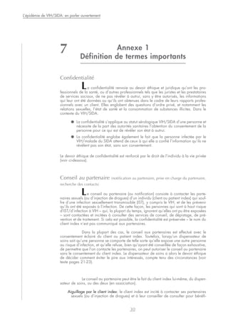 Annexe 1
Définition de termes importants
Confidentialité
La confidentialité renvoie au devoir éthique et juridique qu’ont les pro-
fessionnels de la santé, ou d’autres professionnels tels que les juristes et les prestataires
de services sociaux, de ne pas révéler à autrui, sans y être autorisés, les informations
qui leur ont été données ou qu’ils ont obtenues dans le cadre de leurs rapports profes-
sionnels avec un client. Elles englobent des questions d’ordre privé, et notamment les
relations sexuelles, l’état de santé et la consommation de substances illicites. Dans le
contexte du VIH/SIDA:
● La confidentialité s’applique au statut sérologique VIH/SIDA d’une personne et
nécessite de la part des autorités sanitaires l’obtention du consentement de la
personne pour ce qui est de révéler son état à autrui.
● La confidentialité englobe également le fait que la personne infectée par le
VIH/malade du SIDA attend de ceux à qui elle a confié l’information qu’ils ne
révèlent pas son état, sans son consentement.
Le devoir éthique de confidentialité est renforcé par le droit de l’individu à la vie privée
(voir ci-dessous).
Conseil au partenaire (notification au partenaire, prise en charge du partenaire,
recherche des contacts)
Le conseil au partenaire (ou notification) consiste à contacter les parte-
naires sexuels (ou d’injection de drogues) d’un individu (client ou patient index) qui souf-
fre d’une infection sexuellement transmissible (IST), y compris le VIH, et de les prévenir
qu’ils ont été exposés à l’infection. De cette façon, les personnes qui sont à haut risque
d’IST/d’infection à VIH – qui, la plupart du temps, ignorent qu’elles ont pu être exposées
– sont contactées et incitées à consulter des services de conseil, de dépistage, de pré-
vention et de traitement. Si cela est possible, la confidentialité est préservée – le nom du
client index n’est pas communiqué aux partenaires.
Dans la plupart des cas, le conseil aux partenaires est effectué avec le
consentement éclairé du client ou patient index. Toutefois, lorsqu’un dispensateur de
soins sait qu’une personne se comporte de telle sorte qu’elle expose une autre personne
au risque d’infection, et qu’elle refuse, bien qu’ayant été conseillée de façon exhaustive,
de permettre que l’on contacte les partenaires, on peut autoriser le conseil au partenaire
sans le consentement du client index. Le dispensateur de soins a alors le devoir éthique
de décider comment éviter le pire aux intéressés, compte tenu des circonstances (voir
texte pages 21-23).
Le conseil au partenaire peut être le fait du client index lui-même, du dispen-
sateur de soins, ou des deux (en association).
Aiguillage par le client index: le client index est incité à contacter ses partenaires
sexuels (ou d’injection de drogues) et à leur conseiller de consulter pour bénéfi-
30
L’épidémie de VIH/SIDA: en parler ouvertement
7
 