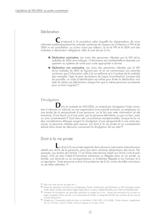 Déclaration
Correspond à la procédure selon laquelle les dispensateurs de soins
informent systématiquement les autorités sanitaires de chaque cas d’infection à VIH et de
SIDA vu en consultation, ou connu d’eux par ailleurs. Là où le VIH et le SIDA sont des
maladies à déclaration obligatoire, elles le sont de par la loi.
● Déclaration nominative. Les noms des personnes infectées par le VIH et/ou
malades du SIDA sont indiqués. L’information est confidentielle et destinée uni-
quement au système de santé pour suite appropriée à donner.
● Déclaration non nominative. Les noms des personnes infectées par le VIH
et/ou malades du SIDA ne figurent pas, et on ne communique aux autorités
sanitaires que l’information utile à la surveillance et à l’analyse de la maladie
(par exemple, l’âge, le sexe, les facteurs de risque, la profession). Lorsque cela
est possible, un code d’identification est utilisé pour éviter la déclaration mul-
tiple du même cas (déclaration chaque fois que la même personne se présente
pour se faire soigner).37
Divulgation
Dans le contexte du VIH/SIDA, on entend par divulgation l’acte consis-
tant à informer un individu ou une organisation (une autorité sanitaire, un employeur ou
une école) de la séropositivité d’une personne, ou le fait que cette information ait été
transmise, d’une façon ou d’une autre, par la personne elle-même, ou par un tiers, avec
ou sans consentement.38
Sauf dans des circonstances exceptionnelles, lorsque la loi ou
des considérations éthiques exigent la divulgation d’une séropositivité à une autre per-
sonne, la personne infectée peut exercer son droit à la vie privée et au consentement
éclairé dans toutes les décisions concernant la divulgation de son état.39
Droit à la vie privée
Le droit à la vie privée apparaît dans plusieurs instruments internationaux
relatifs aux droits de la personne, ainsi que dans certaines déclarations des droits. Par
exemple, aux termes de l’Article 17 du Pacte international relatif aux Droits civils et poli-
tiques: «Nul ne sera l’objet d’immixtions arbitraires ou illégales dans sa vie privée, sa
famille, son domicile ou sa correspondance, ni d’atteintes illégales à son honneur et à
sa réputation. Toute personne a droit à la protection de la loi contre de telles immixtions
ou de telles atteintes». 40
32
L’épidémie de VIH/SIDA: en parler ouvertement
37
Ibid. Voir note de bas de page No 5.
38
Extrait de Questions and Answers on Reporting, Partner Notification and Disclosure of HIV Serostatus and/or
AIDS, Public Health and Human Rights Implications. Genève, OMS/ONUSIDA, juin 1999 (UNAIDS/00.26E).
39
Exemple de divulgation qui peut être autorisée ou exigée par la loi : lorsqu’une personne est accusée ou
jugée coupable d’abus sexuels, on lui demande de révéler sa séropositivité VIH aux victimes de ses sévices
sexuels (présumés).
40
Adopté par l’Assemblée générale dans sa résolution 2200 (XXI), UN GAOR, 21ème session, Supplément
No 16, UN Doc. A/6316 (1966). Entré en vigueur le 23 mars 1976.
 