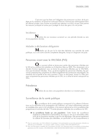 C’est ainsi que les Etats ont l’obligation de promouvoir ce droit, de le pro-
téger et d’y satisfaire, en faisant en sorte que l’Etat ne s’immisce pas arbitrairement dans
les affaires privées; que d’autres ne portent pas atteinte à ce droit; et que l’Etat prenne
les mesures juridiques et autres pour protéger le droit des gens à la vie privée.
Incidence
Nombre de cas nouveaux survenant sur une période donnée au sein
d’une population donnée.
Maladie à déclaration obligatoire
Maladie qui de par la loi doit être déclarée aux autorités de santé
publique, ou à une autre autorité compétente désignée, lorsqu’un diagnostic est posé.
Personnes vivant avec le VIH/SIDA (PVS)
On a souvent utilisé ce terme pour parler des personnes infectées par
le VIH et/ou souffrant de maladies ou d’infections liées au SIDA. Plus récemment, on a
décidé d’inclure également sous ce terme les personnes affectées par le VIH/SIDA,
mais pas forcément infectées. Ainsi, ce terme englobe les personnes infectées, les per-
sonnes présentant les symptômes du SIDA et également les partenaires séronégatifs, les
membres de la famille et les amis proches.41
Dans ce document, lorsqu’il a fallu évo-
quer uniquement les personnes infectées par le VIH, on a utilisé le terme «séropositif au
VIH».
Prévalence
Nombre de cas dans une population donnée à un moment précis.
Surveillance de la santé publique
La surveillance de la santé publique correspond à la collecte d’informa-
tions sur la répartition et la propagation de l’infection, qui soient suffisamment précises
et complètes pour servir à la conception, à la mise en œuvre et/ou à la surveillance des
programmes et activités de lutte. 42
Il existe plusieurs méthodes de surveillance du VIH:
● La surveillance basée sur une population. Cette forme de surveillance
englobe le prélèvement d’échantillons de sang au sein d’un échantillon aléa-
toire de la population étudiée à des fins de dépistage. Elle permet également
la collecte de données plus détaillées, en particulier sur les comportements à
33
ONUSIDA / OMS
41
Pour en savoir plus, voir De la théorie à la pratique: Une participation accrue des personnes infectées ou
affectées par le VIH/SIDA – Le concept «GIPA». Genève, octobre 1999 (ONUSIDA/99.43F).
42
Pour une description complète de la surveillance du VIH, voir Directives pour la surveillance de deuxième
génération du VIH. Genève, ONUSIDA/OMS, 2000 (WHO/CDS/CSR/EDC/2000.5 et ONUSIDA/00.03).
 