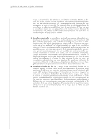 risque. A la différence des études de surveillance sentinelle, décrites ci-des-
sous, les études basées sur une population nécessitent normalement l’obten-
tion, par les autorités sanitaires, du consentement éclairé de toutes les per-
sonnes dont le sang est contrôlé. Cet impératif élève le coût de cette forme de
surveillance et crée une possibilité de biais de participation. S’il est vrai que
la surveillance basée sur une population est le meilleur moyen d’évaluer la
prévalence du VIH, elle est toutefois onéreuse et complexe; elle a été mise en
place dans peu de pays jusqu’à présent.
● Surveillance sentinelle. La surveillance sentinelle correspond à la collecte sys-
tématique de données sur l’incidence ou la prévalence de l’infection à VIH
dans certaines populations. Elle peut utiliser le sang des gens dans un hôpi-
tal particulier, une région géographique particulière ou un groupe de popu-
lation précis (par exemple, les professionnel(le)s du sexe ou les travailleurs
migrants). Certains groupes sentinelles (par exemple les femmes enceintes, les
appelés) peuvent servir de représentants de la population générale. Les don-
nées qui sont collectées peuvent être soit corrélées (on peut retrouver les per-
sonnes concernées au moyen d’un code), soit non corrélées (anonymes).
Lorsque les données sont corrélées, alors le consentement éclairé s’impose. Le
dépistage anonyme non corrélé englobe le dépistage du VIH dans le sang
prélevé habituellement à d’autres fins (par exemple, le don du sang, les
consultations prénatales) sur une base régulière. En pareil cas, nul besoin du
consentement éclairé, et le biais de participation est réduit au minimum. Il s’a-
git là de la forme la plus communément utilisée de surveillance du VIH.
● Surveillance fondée sur les cas. Il s’agit d’une surveillance fondée sur un
impératif souvent juridique, selon lequel les dispensateurs de soins de santé
sont tenus de déclarer aux autorités sanitaires chaque cas d’infection à VIH
ou de SIDA qu’ils ont diagnostiqué. L’information est fournie au moyen d’un
formulaire normalisé de déclaration. Sur ce formulaire, on peut faire figurer
le nom de la personne (déclaration nominative), ou on peut utiliser un code
(parfois appelé «identifiant unique») pour chaque cas; ou l’information sur les
cas peut être anonyme. Les dispensateurs de soins peuvent parfois hésiter à
déclarer des cas nominativement, pour des raisons de confidentialité et de
protection de la vie privée du patient. D’un autre côté, lorsque l’information
est fournie en préservant l’anonymat, il y a risque que le même cas soit
déclaré plusieurs fois.
34
L’épidémie de VIH/SIDA: en parler ouvertement
 