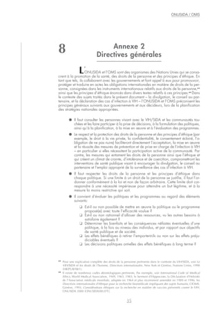 Annexe 2
Directives générales
L’
ONUSIDA et l’OMS sont des organismes des Nations Unies qui se consa-
crent à la promotion de la santé, des droits de la personne et des principes d’éthique. En
tant que tels, ils collaborent avec les gouvernements et font appel à eux pour promouvoir,
protéger et traduire en actes les obligations internationales en matière de droits de la per-
sonne, consignées dans les instruments internationaux relatifs aux droits de la personne,43
ainsi que les principes d’éthique énoncés dans divers textes relatifs à ces principes.44
Dans
le contexte des sujets traités dans le présent document – la divulgation, le conseil au par-
tenaire, et la déclaration des cas d’infection à VIH – l’ONUSIDA et l’OMS préconisent les
principes généraux suivants aux gouvernements et aux décideurs, lors de la planification
des stratégies nationales appropriées.
● Il faut consulter les personnes vivant avec le VIH/SIDA et les communautés tou-
chées et les faire participer à la prise de décisions, à la formulation des politiques,
ainsi qu’à la planification, à la mise en œuvre et à l’évaluation des programmes.
● Le respect et la protection des droits de la personne et des principes d’éthique (par
exemple, le droit à la vie privée, la confidentialité, le consentement éclairé, l’o-
bligation de ne pas nuire) faciliteront directement l’acceptation, la mise en œuvre
et la réussite des mesures de prévention et de prise en charge de l’infection à VIH
– en particulier si elles nécessitent la participation active de la communauté. Par
contre, les mesures qui entament les droits de la personne ainsi que l’éthique et
qui créent un climat de crainte, d’intolérance et de coercition, compromettront les
interventions de santé publique visant à encourager la divulgation, le conseil au
partenaire et l’emploi approprié de la surveillance des cas d’infection à VIH.
● Il faut respecter les droits de la personne et les principes d’éthique dans
chaque politique. Si une limite à un droit de la personne se justifie, il faut l’or-
donner conformément à la loi et non de façon arbitraire. Cette limite doit cor-
respondre à une nécessité impérieuse pour atteindre un but légitime, et à la
mesure la moins restrictive qui soit.
● Il convient d’évaluer les politiques et les programmes au regard des éléments
suivants:
❑ Est-il ou non possible de mettre en œuvre la politique ou le programme
proposé(e) avec toute l’efficacité voulue ?
❑ Est-il ou non rationnel d’allouer des ressources, vu les autres besoins à
satisfaire également ?
❑ Déterminer les bienfaits et les conséquences néfastes éventuelles d’une
politique, à la fois au niveau des individus, et par rapport aux objectifs
de santé publique et de société.
❑ Les effets bénéfiques à retirer l’emportent-ils ou non sur les effets préju-
diciables éventuels ?
❑ Les décisions politiques ont-elles des effets bénéfiques à long terme ?
35
ONUSIDA / OMS
43
Pour une explication complète des droits de la personne pertinents dans le contexte du VIH/SIDA, voir Le
VIH/SIDA et les droits de l’homme, Directives internationales. New York et Genève, Nations Unies, 1998
(HR/PUB/98/1).
44
Il existe de nombreux codes déontologiques pertinents. Par exemple, voir International Code of Medical
Ethics, World Medical Association, 1949, 1963, 1983; le Serment d’Hippocrate; la Déclaration d’Helsinki
de l’Association médicale mondiale, adoptée en 1964 et plus récemment amendée en 1989 et 1996; les
Directives internationales d’éthique pour la recherche biomédicale impliquant des sujets humains, CIOMS,
Genève, 1993; Considérations éthiques sur la recherche en matière de vaccins préventifs contre le VIH,
ONUSIDA 2000 (ONUSIDA/00.07F).
8
 