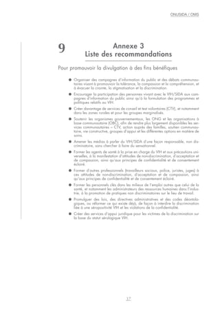 Annexe 3
Liste des recommandations
Pour promouvoir la divulgation à des fins bénéfiques
● Organiser des campagnes d’information du public et des débats communau-
taires visant à promouvoir la tolérance, la compassion et la compréhension, et
à évacuer la crainte, la stigmatisation et la discrimination.
● Encourager la participation des personnes vivant avec le VIH/SIDA aux cam-
pagnes d’information du public ainsi qu’à la formulation des programmes et
politiques relatifs au VIH.
● Créer davantage de services de conseil et test volontaires (CTV), et notamment
dans les zones rurales et pour les groupes marginalisés.
● Soutenir les organismes gouvernementaux, les ONG et les organisations à
base communautaire (OBC), afin de rendre plus largement disponibles les ser-
vices communautaires – CTV, action auprès des familles, soutien communau-
taire, vie constructive, groupes d’appui et les différentes options en matière de
soins.
● Amener les médias à parler du VIH/SIDA d’une façon responsable, non dis-
criminatoire, sans chercher à faire du sensationnel.
● Former les agents de santé à la prise en charge du VIH et aux précautions uni-
verselles, à la manifestation d’attitudes de non-discrimination, d’acceptation et
de compassion, ainsi qu’aux principes de confidentialité et de consentement
éclairé.
● Former d’autres professionnels (travailleurs sociaux, police, juristes, juges) à
ces attitudes de non-discrimination, d’acceptation et de compassion, ainsi
qu’aux principes de confidentialité et de consentement éclairé.
● Former les personnels clés dans les milieux de l’emploi autres que celui de la
santé, et notamment les administrateurs des ressources humaines dans l’indus-
trie, à la promotion de pratiques non discriminatoires sur le lieu de travail.
● Promulguer des lois, des directives administratives et des codes déontolo-
giques, ou réformer ce qui existe déjà, de façon à interdire la discrimination
liée à une séropositivité VIH et les violations de la confidentialité.
● Créer des services d’appui juridique pour les victimes de la discrimination sur
la base du statut sérologique VIH.
37
ONUSIDA / OMS
9
 
