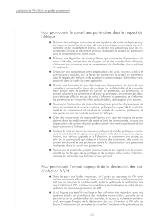 Pour promouvoir le conseil aux partenaires dans le respect de
l’éthique
● Elaborer des politiques nationales et une législation de santé publique en rap-
port avec le conseil au partenaire, de nature à protéger les principes de confi-
dentialité et de consentement éclairé, et prévoir des dispositions pour les cir-
constances limitées et clairement définies nécessitant le conseil au partenaire
sans le consentement du client index.
● Elaborer une législation de santé publique qui autorise les dispensateurs de
soins à décider, compte tenu de chaque cas et des considérations éthiques,
d’informer les partenaires sans le consentement du client index, dans certaines
circonstances.
● Organiser des consultations entre dispensateurs de soins, pouvoirs publics et
communautés touchées, sur la façon de promouvoir le conseil au partenaire
dans le respect de l’éthique, et de protéger les personnes qui révèlent leur séro-
positivité dans le cadre de cette approche.
● Donner une formation et des directives aux dispensateurs de soins et aux
conseillers concernant la façon de protéger la confidentialité et le consente-
ment éclairé dans le contexte du conseil au partenaire; de promouvoir le
conseil volontaire au partenaire et d’aider au processus; de prendre des déci-
sions éthiques difficiles en cas de refus d’informer le partenaire; et d’informer
les partenaires en limitant les effets préjudiciables, avec apport d’un soutien.
● Promouvoir l’instauration de codes déontologiques parmi les dispensateurs de
soins et prestataires de services sociaux, prévoyant le respect de la confiden-
tialité et du consentement éclairé dans le contexte du conseil au partenaire, et
des peines en cas de conduite contraire à l’éthique.
● Créer des mécanismes de responsabilisation ainsi que des moyens de porter
plainte, dans les établissements de santé et dans les communautés, lorsque des
dispensateurs de soins et d’autres professionnels informent le partenaire d’une
façon contraire à l’éthique.
● Soutenir la mise en œuvre de mesures juridiques et sociales pratiques, concer-
nant la vulnérabilité des gens, et en particulier celle des femmes, à la stigma-
tisation, aux sévices corporels et à l’abandon, et notamment des projets au
sein de la communauté qui aideront à fournir des traitements, des soins, un
soutien émotionnel et une protection contre la discrimination aux personnes
impliquées dans le conseil aux partenaires.
● Promouvoir et soutenir les projets communautaires en rapport avec la respon-
sabilité qu’ont les gens de se protéger et de protéger autrui contre l’infection,
destinés en particulier aux hommes et aux garçons.
Pour promouvoir l’emploi approprié de la déclaration des cas
d’infection à VIH
● Dans les pays aux faibles ressources, où l’accès au dépistage du VIH ainsi
qu’aux traitements efficaces est limité, et où l’infrastructure insuffisante ne per-
met pas de préserver la confidentialité, éviter le système de la déclaration des
cas d’infection à VIH, et utiliser la surveillance sentinelle selon le cadre de sur-
veillance de deuxième génération du VIH.
● Là où l’accès aux tests VIH est large et leur utilisation très répandue, avec des
systèmes établis de surveillance des maladies transmissibles, garantie de la
sécurité et de la confidentialité des données, et accès au traitement antirétro-
viral, envisager l’emploi de la déclaration des cas d’infection à VIH afin de
fournir l’information qui permettra de surveiller l’incidence et la prévalence du
38
L’épidémie de VIH/SIDA: en parler ouvertement
 