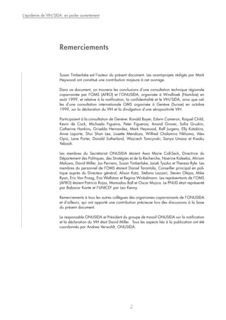 Remerciements
Susan Timberlake est l’auteur du présent document. Les avant-projets rédigés par Mark
Heywood ont constitué une contribution majeure à cet ouvrage.
Dans ce document, on trouvera les conclusions d’une consultation technique régionale
coparrainée par l’OMS (AFRO) et l’ONUSIDA, organisée à Windhoek (Namibie) en
août 1999, et relative à la notification, la confidentialité et le VIH/SIDA, ainsi que cel-
les d’une consultation internationale OMS organisée à Genève (Suisse) en octobre
1999, sur la déclaration du VIH et la divulgation d’une séropositivité VIH.
Participaient à la consultation de Genève: Ronald Bayer, Edwin Cameron, Raquel Child,
Kevin de Cock, Michaela Figueira, Peter Figueroa, Anand Grover, Sofia Gruskin,
Catherine Hankins, Griselda Hernandez, Mark Heywood, Ralf Jurgens, Elly Katabira,
Anne Laporte, Shui Shan Lee, Lissette Mendoza, Wilfred Chalamira Nkhoma, Alex
Opio, Lane Porter, Donald Sutherland, Wojciech Tomcynski, Sanya Umasa et Kwaku
Yeboah.
Les membres du Secrétariat ONUSIDA étaient Awa Marie Coll-Seck, Directrice du
Département des Politiques, des Stratégies et de la Recherche, Noerine Kaleeba, Miriam
Maluwa, David Miller, Jos Perriens, Susan Timberlake, Jacek Tyszko et Theresa Ryle. Les
membres du personnel de l’OMS étaient Daniel Tarantola, Conseiller principal en poli-
tique auprès du Directeur général, Alison Katz, Stefano Lazzari, Steven Olejas, Mike
Ryan, Eric Van Praag, Eva Wallstam et Regina Winkelmann. Les représentants de l’OMS
(AFRO) étaient Patricio Rojas, Mamadou Ball et Oscar Mujica. Le PNUD était représenté
par Babacar Kante et l’UNICEF par Leo Kenny.
Remerciements à tous les autres collègues des organismes coparrainants de l’ONUSIDA
et d’ailleurs, qui ont apporté une contribution précieuse lors des discussions à la base
du présent document.
Le responsable ONUSIDA et Président du groupe de travail ONUSIDA sur la notification
et la déclaration du VIH était David Miller. Tous les aspects liés à la publication ont été
coordonnés par Andrea Verwohlt, ONUSIDA.
L’épidémie de VIH/SIDA: en parler ouvertement
2
 