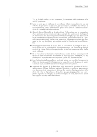 VIH, et d’améliorer l’accès aux traitements, l’observance médicamenteuse et le
suivi à long terme.
● Faire en sorte que la méthode de surveillance utilisée ne court-circuite pas les
activités de prévention ou de soins, par exemple en permettant des entorses à
la confidentialité, ce qui amènerait les gens à avoir peur de s’adresser aux ser-
vices de conseil et de test volontaires.
● Garantir la confidentialité et la sécurité de l’information par la conception
d’une politique, d’une infrastructure (par exemple des systèmes de stockage et
de transmission des données garantissant la sécurité physique des données et
la sécurité électronique des dossiers informatisés), par l’amélioration de l’apti-
tude des professionnels de la santé à recevoir, rapporter et utiliser des don-
nées, et par une législation qui protège contre la violation de la confidentia-
lité.
● Développer la confiance du public dans la surveillance et protéger le droit à
la vie privée par la promulgation de réglementations, de politiques et de lois
excluant le risque d’utilisation des données à des fins autres que celles de la
santé publique.
● Là où l’on utilise la déclaration nominative ou codée, évaluer périodiquement
la mesure dans laquelle les déclarations et les diagnostics incomplets, ou les
déclarations multiples des cas compromet l’utilité des données reçues.
● Pour l’utilisation de la surveillance sentinelle qui est non corrélée, faire en sorte
d’éliminer les signes distinctifs apposés sur les prélèvements de sang, de façon
à exclure toute possibilité de retrouver la personne en question.
● Améliorer les moyens et la fréquence avec lesquels les résultats de la sur-
veillance sont diffusés, de façon à «dire» l’épidémie; à renforcer les program-
mes de soins et de prévention; à éliminer les craintes, la stigmatisation et le
déni; et à éviter la stigmatisation de certains groupes de population, par exem-
ple les migrants, les réfugiés, les professionnel(le)s du sexe, les hommes ayant
des rapports sexuels avec des hommes.
39
ONUSIDA / OMS
 