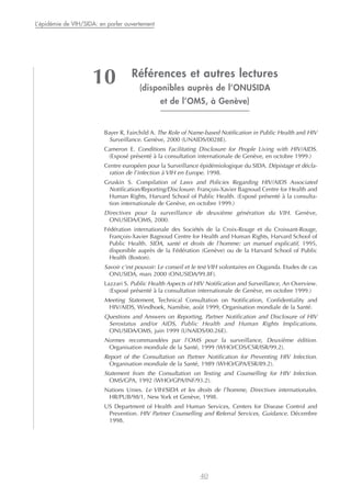Références et autres lectures
(disponibles auprès de l’ONUSIDA
et de l’OMS, à Genève)
Bayer R, Fairchild A. The Role of Name-based Notification in Public Health and HIV
Surveillance. Genève, 2000 (UNAIDS/0028E).
Cameron E. Conditions Facilitating Disclosure for People Living with HIV/AIDS.
(Exposé présenté à la consultation internationale de Genève, en octobre 1999.)
Centre européen pour la Surveillance épidémiologique du SIDA. Dépistage et décla-
ration de l’infection à VIH en Europe. 1998.
Gruskin S. Compilation of Laws and Policies Regarding HIV/AIDS Associated
Notification/Reporting/Disclosure. François-Xavier Bagnoud Centre for Health and
Human Rights, Harvard School of Public Health. (Exposé présenté à la consulta-
tion internationale de Genève, en octobre 1999.)
Directives pour la surveillance de deuxième génération du VIH. Genève,
ONUSIDA/OMS, 2000.
Fédération internationale des Sociétés de la Croix-Rouge et du Croissant-Rouge,
François-Xavier Bagnoud Centre for Health and Human Rights, Harvard School of
Public Health. SIDA, santé et droits de l’homme: un manuel explicatif, 1995,
disponible auprès de la Fédération (Genève) ou de la Harvard School of Public
Health (Boston).
Savoir c’est pouvoir: Le conseil et le test VIH volontaires en Ouganda. Etudes de cas
ONUSIDA, mars 2000 (ONUSIDA/99.8F).
Lazzari S. Public Health Aspects of HIV Notification and Surveillance, An Overview.
(Exposé présenté à la consultation internationale de Genève, en octobre 1999.)
Meeting Statement, Technical Consultation on Notification, Confidentiality and
HIV/AIDS, Windhoek, Namibie, août 1999, Organisation mondiale de la Santé.
Questions and Answers on Reporting, Partner Notification and Disclosure of HIV
Serostatus and/or AIDS, Public Health and Human Rights Implications.
ONUSIDA/OMS, juin 1999 (UNAIDS/00.26E).
Normes recommandées par l’OMS pour la surveillance, Deuxième édition.
Organisation mondiale de la Santé, 1999 (WHO/CDS/CSR/ISR/99.2).
Report of the Consultation on Partner Notification for Preventing HIV Infection.
Organisation mondiale de la Santé, 1989 (WHO/GPA/ESR/89.2).
Statement from the Consultation on Testing and Counselling for HIV Infection.
OMS/GPA, 1992 (WHO/GPA/INF/93.2).
Nations Unies. Le VIH/SIDA et les droits de l’homme, Directives internationales.
HR/PUB/98/1, New York et Genève, 1998.
US Department of Health and Human Services, Centers for Disease Control and
Prevention. HIV Partner Counselling and Referral Services, Guidance. Décembre
1998.
40
L’épidémie de VIH/SIDA: en parler ouvertement
10
 
