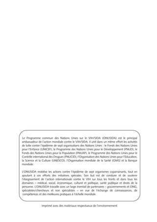 Le Programme commun des Nations Unies sur le VIH/SIDA (ONUSIDA) est le principal
ambassadeur de l’action mondiale contre le VIH/SIDA. Il unit dans un même effort les activités
de lutte contre l’épidémie de sept organisations des Nations Unies : le Fonds des Nations Unies
pour l’Enfance (UNICEF), le Programme des Nations Unies pour le Développement (PNUD), le
Fonds des Nations Unies pour la Population (FNUAP), le Programme des Nations Unies pour le
Contrôle international des Drogues (PNUCID), l’Organisation des Nations Unies pour l’Education,
la Science et la Culture (UNESCO), l’Organisation mondiale de la Santé (OMS) et la Banque
mondiale.
L’ONUSIDA mobilise les actions contre l’épidémie de sept organismes coparrainants, tout en
ajoutant à ces efforts des initiatives spéciales. Son but est de conduire et de soutenir
l’élargissement de l’action internationale contre le VIH sur tous les fronts et dans tous les
domaines – médical, social, économique, culturel et politique, santé publique et droits de la
personne. L’ONUSIDA travaille avec un large éventail de partenaires – gouvernements et ONG,
spécialistes/chercheurs et non spécialistes – en vue de l’échange de connaissances, de
compétences et des meilleures pratiques à l’échelle mondiale.
Imprimé avec des matériaux respectueux de l’environnement
 