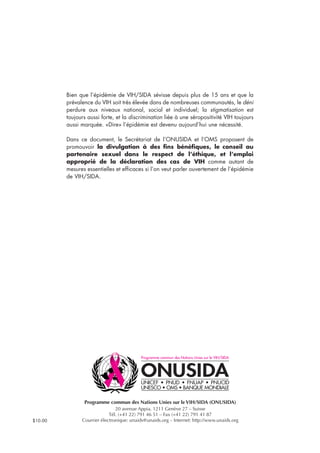 Programme commun des Nations Unies sur le VIH/SIDA (ONUSIDA)
20 avenue Appia, 1211 Genève 27 – Suisse
Tél. (+41 22) 791 46 51 – Fax (+41 22) 791 41 87
Courrier électronique: unaids@unaids.org – Internet: http://www.unaids.org
Bien que l’épidémie de VIH/SIDA sévisse depuis plus de 15 ans et que la
prévalence du VIH soit très élevée dans de nombreuses communautés, le déni
perdure aux niveaux national, social et individuel; la stigmatisation est
toujours aussi forte, et la discrimination liée à une séropositivité VIH toujours
aussi marquée. «Dire» l’épidémie est devenu aujourd’hui une nécessité.
Dans ce document, le Secrétariat de l’ONUSIDA et l’OMS proposent de
promouvoir la divulgation à des fins bénéfiques, le conseil au
partenaire sexuel dans le respect de l’éthique, et l’emploi
approprié de la déclaration des cas de VIH comme autant de
mesures essentielles et efficaces si l’on veut parler ouvertement de l’épidémie
de VIH/SIDA.
$10.00
 