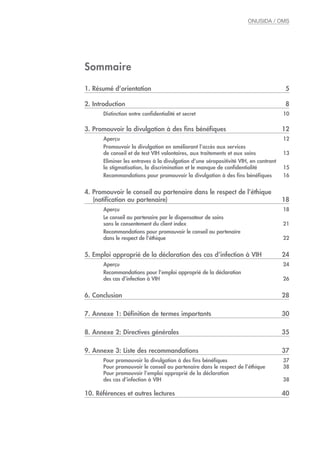 ONUSIDA / OMS
Sommaire
1. Résumé d’orientation 5
2. Introduction 8
Distinction entre confidentialité et secret 10
3. Promouvoir la divulgation à des fins bénéfiques 12
Aperçu 12
Promouvoir la divulgation en améliorant l’accès aux services
de conseil et de test VIH volontaires, aux traitements et aux soins 13
Eliminer les entraves à la divulgation d’une séropositivité VIH, en contrant
la stigmatisation, la discrimination et le manque de confidentialité 15
Recommandations pour promouvoir la divulgation à des fins bénéfiques 16
4. Promouvoir le conseil au partenaire dans le respect de l’éthique
(notification au partenaire) 18
Aperçu 18
Le conseil au partenaire par le dispensateur de soins
sans le consentement du client index 21
Recommandations pour promouvoir le conseil au partenaire
dans le respect de l’éthique 22
5. Emploi approprié de la déclaration des cas d’infection à VIH 24
Aperçu 24
Recommandations pour l’emploi approprié de la déclaration
des cas d’infection à VIH 26
6. Conclusion 28
7. Annexe 1: Définition de termes importants 30
8. Annexe 2: Directives générales 35
9. Annexe 3: Liste des recommandations 37
Pour promouvoir la divulgation à des fins bénéfiques 37
Pour promouvoir le conseil au partenaire dans le respect de l’éthique 38
Pour promouvoir l’emploi approprié de la déclaration
des cas d’infection à VIH 38
10. Références et autres lectures 40
 
