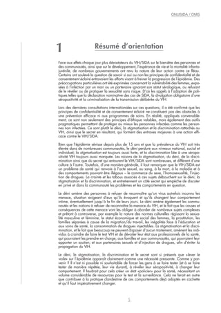 Résumé d’orientation
Face aux effets chaque jour plus dévastateurs du VIH/SIDA sur le bien-être des personnes et
des communautés, ainsi que sur le développement, l’espérance de vie et la mortalité infanto-
juvénile, de nombreux gouvernements ont revu la nature de leur action contre ce fléau.
Certains ont soulevé la question de savoir si oui ou non les principes de confidentialité et de
consentement éclairé entravaient les efforts visant à freiner la progression de l’épidémie. Des
préoccupations particulières ont été exprimées concernant la vulnérabilité des femmes, expo-
sées à l’infection par un mari ou un partenaire ignorant son statut sérologique, ou refusant
de le révéler ou de pratiquer la sexualité sans risque. D’où les appels à l’adoption de poli-
tiques telles que la déclaration nominative des cas de SIDA, la divulgation obligatoire d’une
séropositivité et la criminalisation de la transmission délibérée du VIH.
Lors des dernières consultations internationales sur ces questions, il a été confirmé que les
principes de confidentialité et de consentement éclairé ne constituent pas des obstacles à
une prévention efficace ni aux programmes de soins. En réalité, appliqués convenable-
ment, ce sont non seulement des principes d’éthique valables, mais également des outils
pragmatiques permettant de protéger au mieux les personnes infectées comme les person-
nes non infectées. Ce sont plutôt le déni, la stigmatisation et la discrimination rattachés au
VIH, ainsi que le secret en résultant, qui forment des entraves majeures à une action effi-
cace contre le VIH/SIDA.
Bien que l’épidémie sévisse depuis plus de 15 ans et que la prévalence du VIH soit très
élevée dans de nombreuses communautés, le déni perdure aux niveaux national, social et
individuel; la stigmatisation est toujours aussi forte, et la discrimination liée à une séropo-
sitivité VIH toujours aussi marquée. Les raisons de la stigmatisation, du déni, de la discri-
mination ainsi que du secret qui entourent le VIH/SIDA sont nombreuses, et diffèrent d’une
culture à l’autre. Toutefois, d’une manière générale, il faut remarquer que le VIH/SIDA est
un problème de santé qui renvoie à l’acte sexuel, au sang, à la mort, à la maladie et à
des comportements pouvant être illégaux – le commerce du sexe, l’homosexualité, l’injec-
tion de drogues. La crainte et les tabous associés à ces sujets débouchent sur le déni, la
stigmatisation et la discrimination, et entretiennent un côté secret qui empêche de discuter
en privé et dans la communauté les problèmes et les comportements en question.
Le déni amène des personnes à refuser de reconnaître qu’un virus autrefois inconnu les
menace, situation exigeant d’eux qu’ils évoquent et qu’ils changent leur comportement
intime, éventuellement jusqu’à la fin de leurs jours. Le déni amène également les commu-
nautés et les nations à refuser de reconnaître la menace du VIH, et le fait que les causes et
conséquences de cette menace vont les obliger à aborder de nombreux sujets complexes
et prêtant à controverse, par exemple la nature des normes culturelles régissant la sexua-
lité masculine et féminine, le statut économique et social des femmes, la prostitution, les
familles séparées à cause de la migration/du travail, les inégalités face à l’éducation et
aux soins de santé, la consommation de drogues injectables. La stigmatisation et la discri-
mination, et le fait que beaucoup ne peuvent disposer d’aucun traitement, amènent les indi-
vidus à craindre de faire le test VIH et de dévoiler leur état aux professionnels de la santé,
qui pourraient les prendre en charge; aux familles et aux communautés, qui pourraient leur
apporter un soutien; et aux partenaires sexuels et d’injection de drogues, afin d’éviter la
propagation du VIH.
Le déni, la stigmatisation, la discrimination et le secret sont si présents que «lever le
voile» sur l’épidémie apparaît clairement comme une nécessité pressante. Comme y par-
venir ? Il n’est ni possible ni souhaitable de forcer les gens à se faire tester (et à se faire
tester de manière répétée, leur vie durant), à révéler leur séropositivité, à changer leur
comportement. Il faudrait pour cela créer un état «policier» pour la santé, nécessitant un
volume considérable de ressources pour le test et la surveillance. Cela ne ferait en outre
que contribuer à la pratique clandestine de ces comportements déjà adoptés en cachette
et qu’il faut impérativement changer.
5
ONUSIDA / OMS
1
 