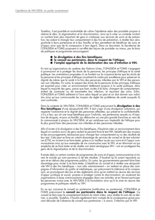 Toutefois, il est possible et souhaitable de «dire» l’épidémie selon des procédés propres à
réduire le déni, la stigmatisation et la discrimination, ainsi qu’à créer un contexte incitant
un nombre bien plus important de gens à s’adresser aux services de soins et de préven-
tion; les aidant à changer leur comportement à des fins de prévention, à révéler leur séro-
positivité à leurs partenaires et à leur famille; et leur permettant de bénéficier de soins et
d’appui ainsi que de la compassion à leur égard. Dans ce document, le Secrétariat de
l’ONUSIDA et l’OMS proposent à cet effet des façons de procéder au mieux, par le biais
de politiques et programmes encourageant:
■ la divulgation à des fins bénéfiques;
■ le conseil au partenaire, dans le respect de l’éthique;
■ l’emploi approprié de la déclaration des cas d’infection à VIH.
En tant qu’organisations du système des Nations Unies, l’ONUSIDA et l’OMS s’engagent
à promouvoir et à protéger les droits de la personne, les principes d’éthique et la santé
publique. Les orientations proposées ici se fondent sur la croyance ferme que les droits de
la personne et les principes d’éthique constituent le cadre par excellence pour préserver la
dignité de même que la santé à la fois des personnes infectées par le VIH et des person-
nes non infectées. En outre, le respect des droits de la personne et des principes d’éthique
est essentiel pour créer un environnement réellement propice à la santé publique, dans
lequel la majorité des gens, parce que bien incités à le faire, changent de comportement,
évitent de contracter ou de transmettre leur infection, et reçoivent des soins. Enfin,
l’ONUSIDA et l’OMS adhèrent à l’avis selon lequel on peut et on doit donner aux indivi-
dus ainsi qu’aux communautés les moyens de régler les problèmes de santé auxquels ils
sont confrontés.
Dans le contexte du VIH/SIDA, l’ONUSIDA et l’OMS préconisent la divulgation à des
fins bénéfiques d’une séropositivité VIH. Il doit s’agir d’une divulgation volontaire; qui
respecte l’autonomie et la dignité des personnes affectées; qui préserve la confidentialité,
s’il y a lieu; qui ait une issue bénéfique pour l’individu, ses partenaires sexuels ou d’injec-
tion de drogues, et pour sa famille; qui débouche sur une plus grande franchise au sein de
la communauté à propos du VIH/SIDA; et qui satisfasse aux impératifs de l’éthique pour
le plus grand bien des personnes non infectées et des personnes infectées.
Afin d’inciter à la divulgation à des fins bénéfiques, il faudrait créer un environnement dans
lequel un nombre accru de gens veulent et peuvent faire le test VIH, bénéficient des moyens
et des encouragements nécessaires pour changer leur comportement au vu des résultats de
leur test. Cela peut se faire en créant davantage de services de conseil et de test volontai-
res (CTV), en incitant à se faire tester, grâce à un meilleur accès aux soins et à l’appui com-
munautaires ainsi qu’aux exemples de vie constructive avec le VIH; et en éliminant ce qui
empêche de se faire tester et de révéler son statut sérologique VIH – soit en protégeant les
gens de la stigmatisation et de la discrimination.
Il existe déjà un certain nombre de programmes de soins et d’appui communautaires à tra-
vers le monde qui sont parvenus à de tels résultats. Il faudrait qu’ils soient reproduits au
sein et en dehors des programmes publics. En outre, les gouvernements peuvent faire bien
davantage pour inciter à se faire tester, à bénéficier du conseil et à révéler une séropositi-
vité VIH à des fins bénéfiques – tout cela volontairement – en mettant en place des cam-
pagnes d’information du public et médiatiques, qui préconisent la tolérance et la compas-
sion; en promulguant des lois et des règlements ainsi qu’en mettant en œuvre des services
d’appui juridique et social, propres à protéger contre la discrimination; en soutenant les
organisations à base communautaire engagées dans ces activités; et en faisant participer
les personnes vivant avec le VIH/SIDA à la formulation ainsi qu’à la mise en œuvre des
programmes et politiques relatifs au VIH.
En ce qui concerne le conseil au partenaire (notification au partenaire), l’ONUSIDA et
l’OMS préconisent le conseil au partenaire dans le respect de l’éthique. Ce
conseil se fera avec le consentement éclairé du client index, sans révéler le nom de ce der-
nier, si possible. Toutefois, il faudra également tenir compte de la conséquence grave pou-
vant découler de l’absence de conseil aux partenaires – à savoir, l’infection par le VIH.
L’épidémie de VIH/SIDA: en parler ouvertement
6
 