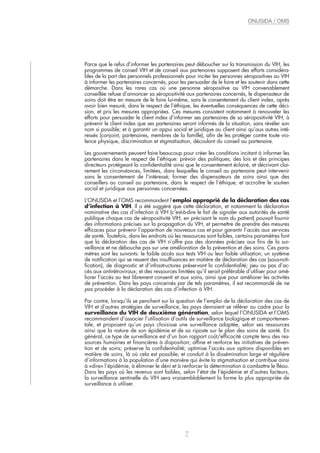 Parce que le refus d’informer les partenaires peut déboucher sur la transmission du VIH, les
programmes de conseil VIH et de conseil aux partenaires supposent des efforts considéra-
bles de la part des personnels professionnels pour inciter les personnes séropositives au VIH
à informer les partenaires concernés, pour les persuader de le faire et les soutenir dans cette
démarche. Dans les rares cas où une personne séropositive au VIH convenablement
conseillée refuse d’annoncer sa séropositivité aux partenaires concernés, le dispensateur de
soins doit être en mesure de le faire lui-même, sans le consentement du client index, après
avoir bien mesuré, dans le respect de l’éthique, les éventuelles conséquences de cette déci-
sion, et pris les mesures appropriées. Ces mesures consistent notamment à renouveler les
efforts pour persuader le client index d’informer ses partenaires de sa séropositivité VIH, à
prévenir le client index que ses partenaires seront informés de la situation, sans révéler son
nom si possible; et à garantir un appui social et juridique au client ainsi qu’aux autres inté-
ressés (conjoint, partenaires, membres de la famille), afin de les protéger contre toute vio-
lence physique, discrimination et stigmatisation, découlant du conseil au partenaire.
Les gouvernements peuvent faire beaucoup pour créer les conditions incitant à informer les
partenaires dans le respect de l’éthique: prévoir des politiques, des lois et des principes
directeurs protégeant la confidentialité ainsi que le consentement éclairé, et décrivant clai-
rement les circonstances, limitées, dans lesquelles le conseil au partenaire peut intervenir
sans le consentement de l’intéressé; former des dispensateurs de soins ainsi que des
conseillers au conseil au partenaire, dans le respect de l’éthique; et accroître le soutien
social et juridique aux personnes concernées.
L’ONUSIDA et l’OMS recommandent l’emploi approprié de la déclaration des cas
d’infection à VIH. Il a été suggéré que cette déclaration, et notamment la déclaration
nominative des cas d’infection à VIH (c’est-à-dire le fait de signaler aux autorités de santé
publique chaque cas de séropositivité VIH, en précisant le nom du patient) pouvait fournir
des informations précises sur la propagation du VIH, et permettre de prendre des mesures
efficaces pour prévenir l’apparition de nouveaux cas et pour garantir l’accès aux services
de santé. Toutefois, dans les endroits où les ressources sont faibles, certains paramètres font
que la déclaration des cas de VIH n’offre pas des données précises aux fins de la sur-
veillance et ne débouche pas sur une amélioration de la prévention et des soins. Ces para-
mètres sont les suivants: le faible accès aux tests VIH ou leur faible utilisation; un système
de notification qui se ressent des insuffisances en matière de déclaration des cas (sous-noti-
fication), de diagnostic et d’infrastructures préservant la confidentialité; peu ou pas d’ac-
cès aux antirétroviraux; et des ressources limitées qu’il serait préférable d’utiliser pour amé-
liorer l’accès au test librement consenti et aux soins, ainsi que pour améliorer les activités
de prévention. Dans les pays concernés par de tels paramètres, il est recommandé de ne
pas procéder à la déclaration des cas d’infection à VIH.
Par contre, lorsqu’ils se penchent sur la question de l’emploi de la déclaration des cas de
VIH et d’autres stratégies de surveillance, les pays devraient se référer au cadre pour la
surveillance du VIH de deuxième génération, selon lequel l’ONUSIDA et l’OMS
recommandent d’associer l’utilisation d’outils de surveillance biologique et comportemen-
tale, et proposent qu’un pays choisisse une surveillance adaptée, selon ses ressources
ainsi que la nature de son épidémie et de sa riposte sur le plan des soins de santé. En
général, ce type de surveillance est d’un bon rapport coût/efficacité compte tenu des res-
sources humaines et financières à disposition; affine et renforce les initiatives de préven-
tion et de soins; préserve la confidentialité; optimise l’accès aux options disponibles en
matière de soins, là où cela est possible; et conduit à la dissémination large et régulière
d’informations à la population d’une manière qui évite la stigmatisation et contribue ainsi
à «dire» l’épidémie, à éliminer le déni et à renforcer la détermination à combattre le fléau.
Dans les pays où les revenus sont faibles, selon l’état de l’épidémie et d’autres facteurs,
la surveillance sentinelle du VIH sera vraisemblablement la forme la plus appropriée de
surveillance à utiliser.
7
ONUSIDA / OMS
 