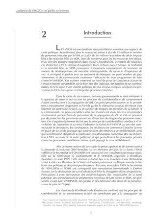 Introduction
Le VIH/SIDA est une épidémie sans précédent et constitue une urgence de
santé publique. Actuellement, dans le monde, on estime à plus de 33 millions le nombre
de personnes infectées par le VIH, et à plus de 16 millions le nombre de décès imputa-
bles à des maladies liées au SIDA. Dans de nombreux pays où les ressources font défaut,
et au sein des groupes marginalisés dans les pays industrialisés, le nombre de nouveaux
cas d’infection à VIH continue d’augmenter. Dans certains pays d’Afrique, la morbidité
et la mortalité liées au SIDA provoquent d’importants renversements de tendance en
matière de développement, de mortalité infanto-juvénile, de survie et d’espérance de
vie.1
A cet égard, et parfois avec un sentiment de désespoir, un grand nombre de gou-
vernements et de communautés examinent l’efficacité de leurs programmes de lutte
contre le VIH/SIDA. Cet examen intervient sur fond de prise de conscience accrue de
l’impact énorme du VIH/SIDA sur le bien-être des individus, des familles et des commu-
nautés. Il est le signe d’une volonté politique de plus en plus marquée eu égard à la pré-
vention du VIH et à la prise en charge des personnes touchées.
Dans le cadre de cet examen, certains gouvernements se sont intéressés à
la question de savoir si oui ou non les principes de confidentialité et de consentement
éclairé contribuaient à la propagation du VIH. Ces principes préoccupent car ils permet-
tent à une personne séropositive au VIH de garder le silence sur son état, de refuser d’en
informer ses partenaires sexuels ou d’injection de drogues, les membres de sa famille et
la communauté. Les pouvoirs publics ainsi que d’autres ont voulu savoir si ces principes
n’entravaient pas les efforts de prévention de la propagation du VIH et s’ils ne privaient
pas de protection les partenaires sexuels ou d’injection de drogues des personnes infec-
tées. On s’inquiète également du fait que le principe de confidentialité contribue à «l’in-
visibilité» de l’épidémie et au refus d’admettre la réalité du VIH/SIDA au sein des com-
munautés et des nations. En conséquence, les décideurs ont commencé à étudier la mise
en place de lois et de pratiques qui autoriseraient des entorses à la confidentialité, ainsi
que la notification obligatoire au partenaire et la déclaration nominative des cas d’infec-
tion à VIH, au nom de la santé publique; et qui permettraient les poursuites pénales
contre les personnes considérées comme ayant propagé le virus délibérément.
Afin de traiter certains de ces sujets de préoccupation, et de donner suite à
la demande d’assistance OMS formulée par les Ministres africains de la Santé, l’OMS
(AFRO) et le Secrétariat de l’ONUSIDA ont coparrainé une consultation technique régio-
nale sur la notification, la confidentialité et le VIH/SIDA, organisée à Windhoek
(Namibie) en août 1999. Cette réunion a donné lieu à la rédaction d’une déclaration
visant à aider les Ministres de la Santé et d’autres partenaires en Afrique australe à éla-
borer une politique et des principes directeurs.2
En outre, en octobre 1999, le Secrétariat
de l’ONUSIDA et l’OMS ont co-organisé une consultation internationale à Genève
(Suisse), sur la déclaration des cas d’infection à VIH et la divulgation d’une séropositivité.
Participaient à cette consultation des épidémiologistes, des responsables de la santé
publique, des administrateurs de programmes nationaux de lutte contre le SIDA, des per-
sonnes vivant avec le VIH/SIDA, des juristes et des défenseurs des droits de la personne,
venus de plus de 20 pays.
Les réunions de Windhoek et de Genève ont confirmé que les principes de
confidentialité et de consentement éclairé ne contribuent pas à la propagation du
L’épidémie de VIH/SIDA: en parler ouvertement
8
2
1
Voir Le point sur l’épidémie de SIDA, décembre 1999 (doc. ONUSIDA/OMS), pages 5, 16 et 17.
2
Document intitulé Technical Consultation on Notification, Confidentiality and HIV/AIDS, Windhoek,
Namibia, 4-6 August 1999, Meeting Statement, disponible auprès de l’OMS ou de l’ONUSIDA (Genève).
 
