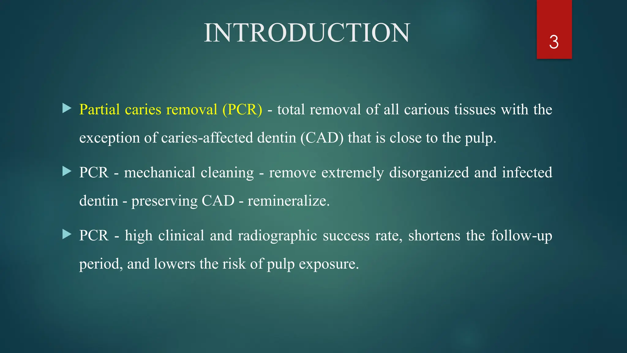 3
INTRODUCTION
 Partial caries removal (PCR) - total removal of all carious tissues with the
exception of caries affected dentin (CAD) that is close to the pulp.
‑
 PCR - mechanical cleaning - remove extremely disorganized and infected
dentin - preserving CAD - remineralize.
 PCR - high clinical and radiographic success rate, shortens the follow up
‑
period, and lowers the risk of pulp exposure.
 