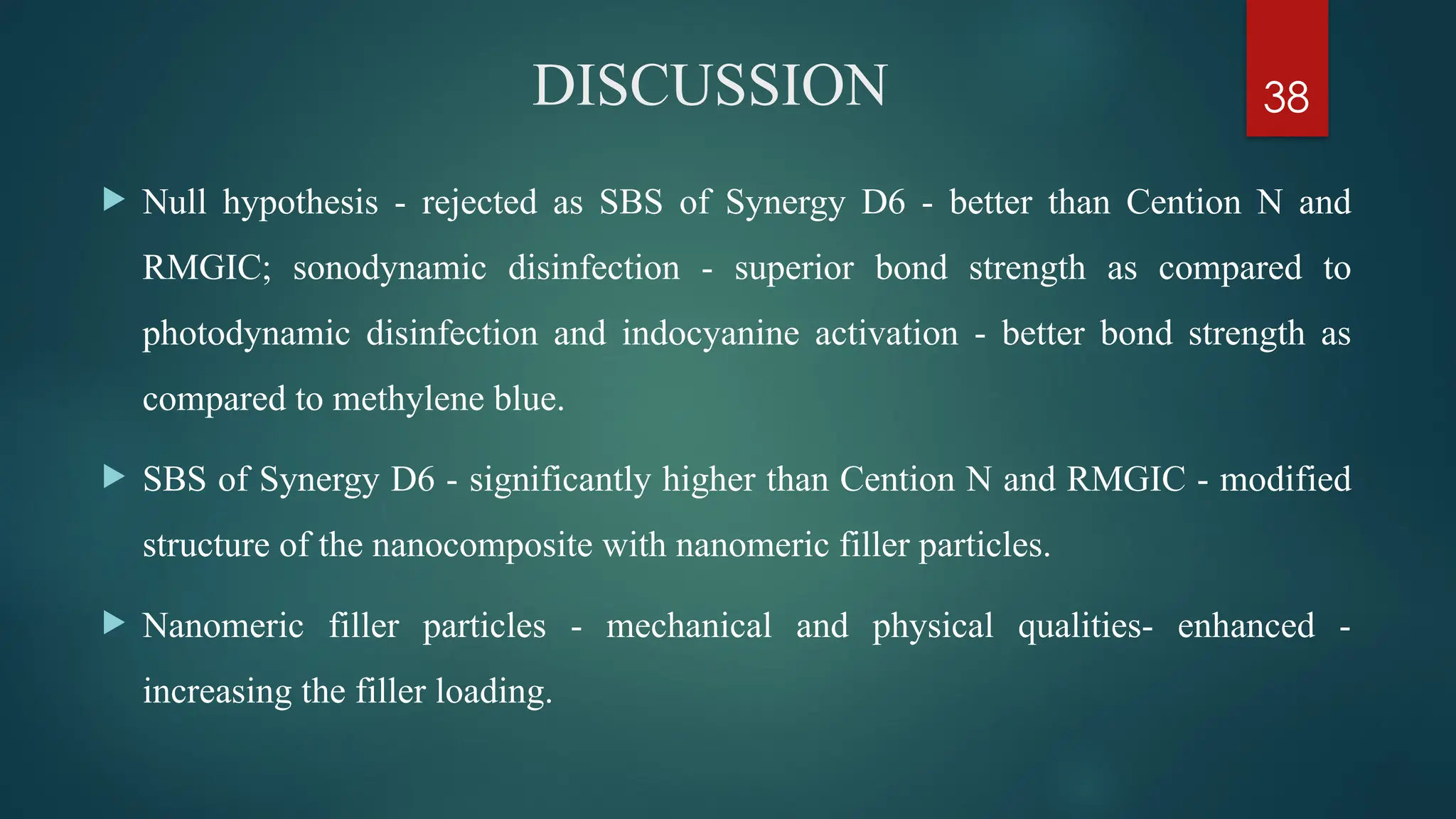 38
DISCUSSION
 Null hypothesis - rejected as SBS of Synergy D6 - better than Cention N and
RMGIC; sonodynamic disinfection - superior bond strength as compared to
photodynamic disinfection and indocyanine activation - better bond strength as
compared to methylene blue.
 SBS of Synergy D6 - significantly higher than Cention N and RMGIC - modified
structure of the nanocomposite with nanomeric filler particles.
 Nanomeric filler particles - mechanical and physical qualities- enhanced -
increasing the filler loading.
 