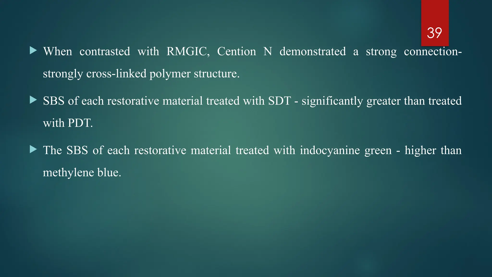 39
 When contrasted with RMGIC, Cention N demonstrated a strong connection-
strongly cross linked polymer structure.
‑
 SBS of each restorative material treated with SDT - significantly greater than treated
with PDT.
 The SBS of each restorative material treated with indocyanine green - higher than
methylene blue.
 