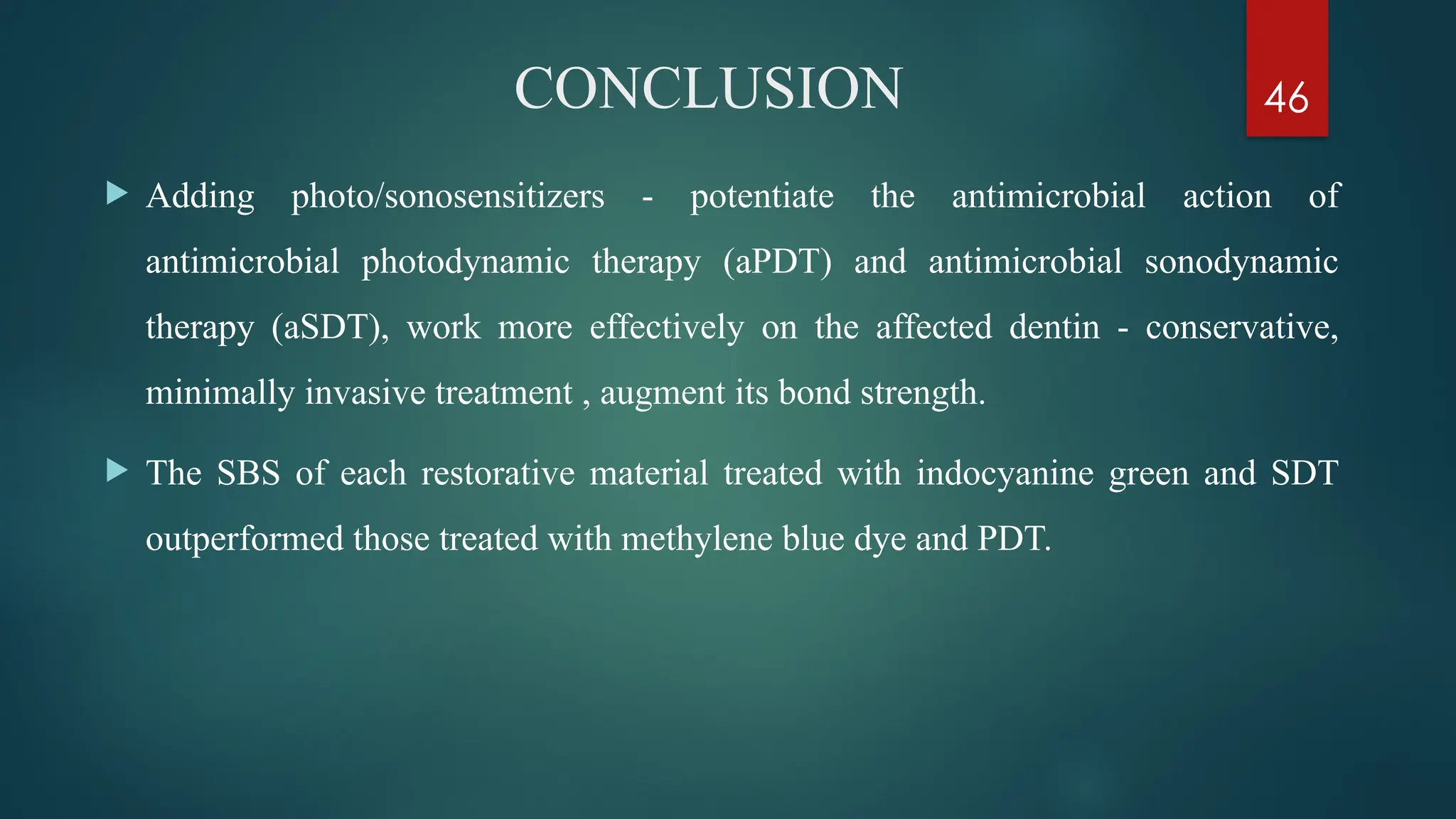 46
CONCLUSION
 Adding photo/sonosensitizers - potentiate the antimicrobial action of
antimicrobial photodynamic therapy (aPDT) and antimicrobial sonodynamic
therapy (aSDT), work more effectively on the affected dentin - conservative,
minimally invasive treatment , augment its bond strength.
 The SBS of each restorative material treated with indocyanine green and SDT
outperformed those treated with methylene blue dye and PDT.
 