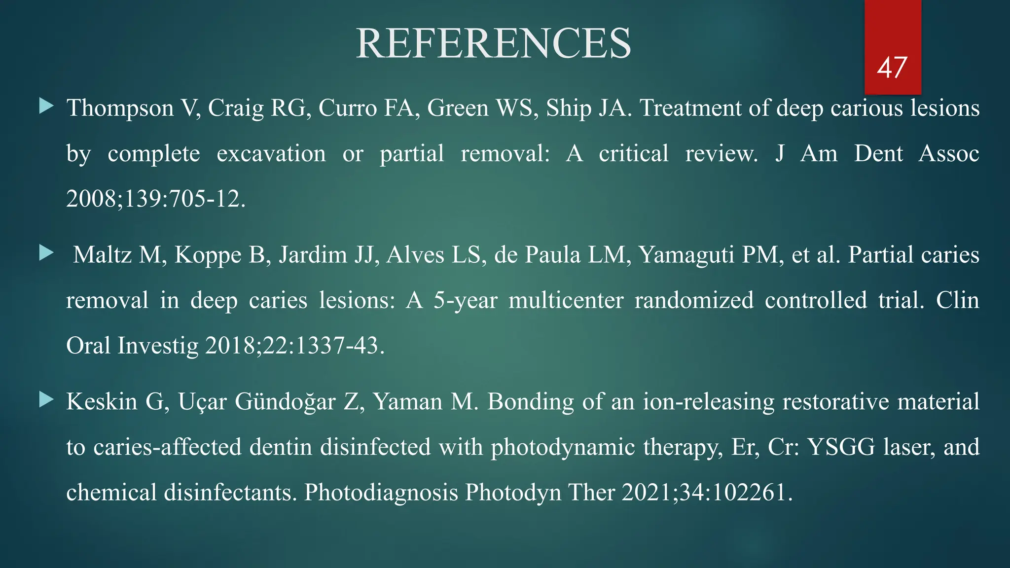 47
REFERENCES
 Thompson V, Craig RG, Curro FA, Green WS, Ship JA. Treatment of deep carious lesions
by complete excavation or partial removal: A critical review. J Am Dent Assoc
2008;139:705 12.
‑
 Maltz M, Koppe B, Jardim JJ, Alves LS, de Paula LM, Yamaguti PM, et al. Partial caries
removal in deep caries lesions: A 5 year multicenter randomized controlled trial. Clin
‑
Oral Investig 2018;22:1337 43.
‑
 Keskin G, Uçar Gündoğar Z, Yaman M. Bonding of an ion releasing restorative material
‑
to caries affected dentin disinfected with photodynamic therapy, Er, Cr: YSGG laser, and
‑
chemical disinfectants. Photodiagnosis Photodyn Ther 2021;34:102261.
 