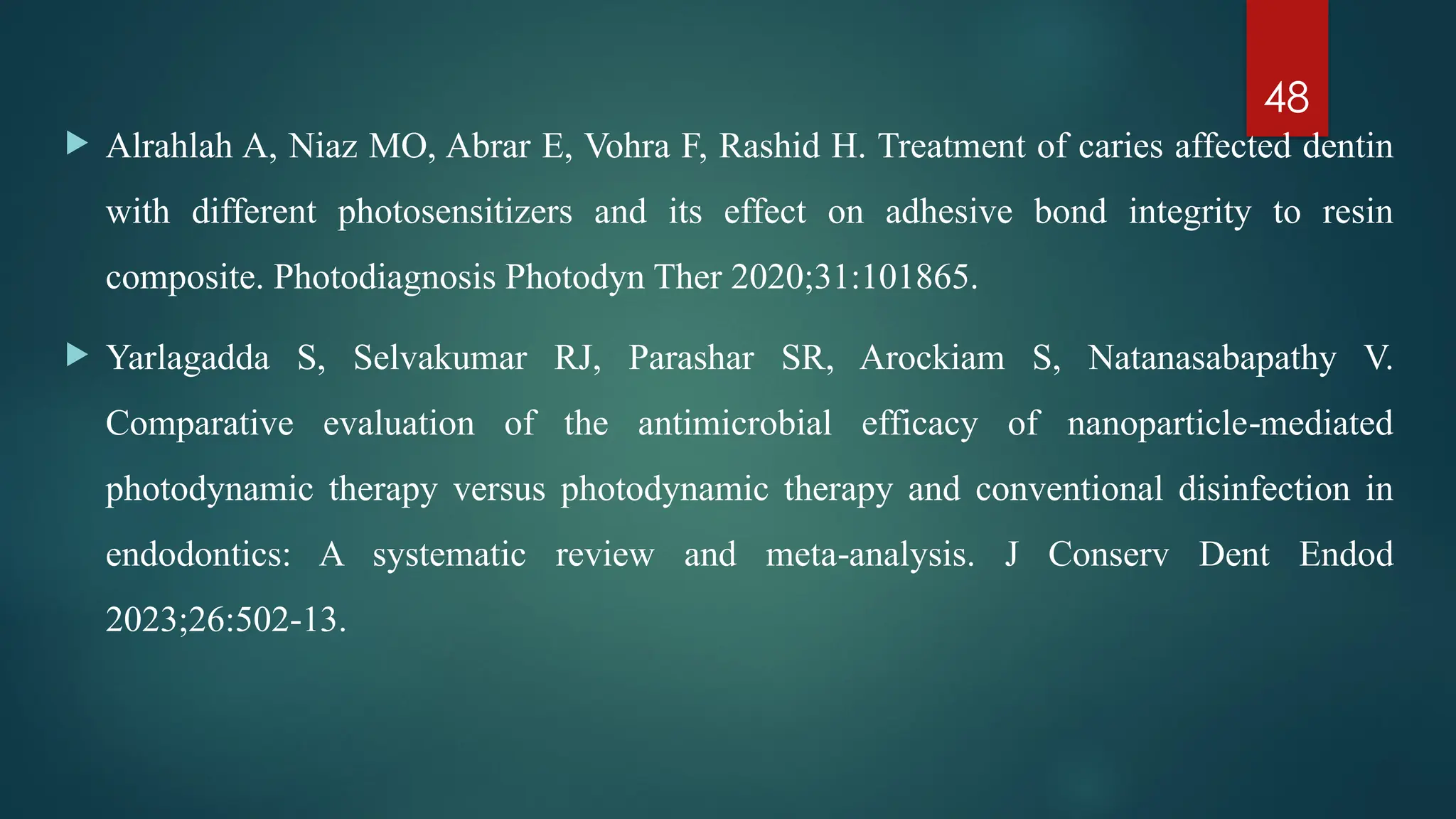 48
 Alrahlah A, Niaz MO, Abrar E, Vohra F, Rashid H. Treatment of caries affected dentin
with different photosensitizers and its effect on adhesive bond integrity to resin
composite. Photodiagnosis Photodyn Ther 2020;31:101865.
 Yarlagadda S, Selvakumar RJ, Parashar SR, Arockiam S, Natanasabapathy V.
Comparative evaluation of the antimicrobial efficacy of nanoparticle mediated
‑
photodynamic therapy versus photodynamic therapy and conventional disinfection in
endodontics: A systematic review and meta analysis. J Conserv Dent Endod
‑
2023;26:502 13.
‑
 