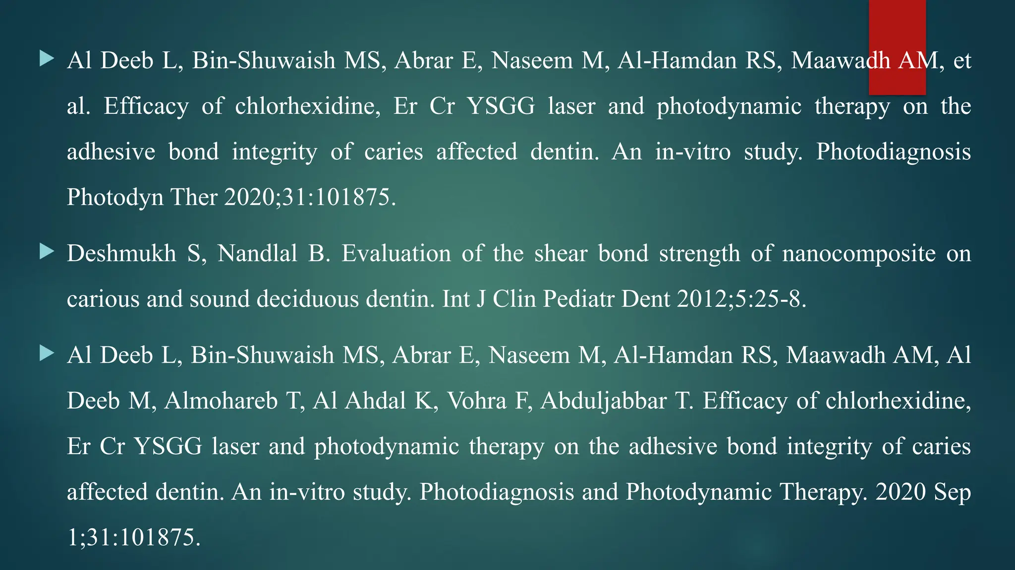  Al Deeb L, Bin Shuwaish MS, Abrar E, Naseem M, Al Hamdan RS, Maawadh AM, et
‑ ‑
al. Efficacy of chlorhexidine, Er Cr YSGG laser and photodynamic therapy on the
adhesive bond integrity of caries affected dentin. An in vitro study. Photodiagnosis
‑
Photodyn Ther 2020;31:101875.
 Deshmukh S, Nandlal B. Evaluation of the shear bond strength of nanocomposite on
carious and sound deciduous dentin. Int J Clin Pediatr Dent 2012;5:25 8.
‑
 Al Deeb L, Bin-Shuwaish MS, Abrar E, Naseem M, Al-Hamdan RS, Maawadh AM, Al
Deeb M, Almohareb T, Al Ahdal K, Vohra F, Abduljabbar T. Efficacy of chlorhexidine,
Er Cr YSGG laser and photodynamic therapy on the adhesive bond integrity of caries
affected dentin. An in-vitro study. Photodiagnosis and Photodynamic Therapy. 2020 Sep
1;31:101875.
 