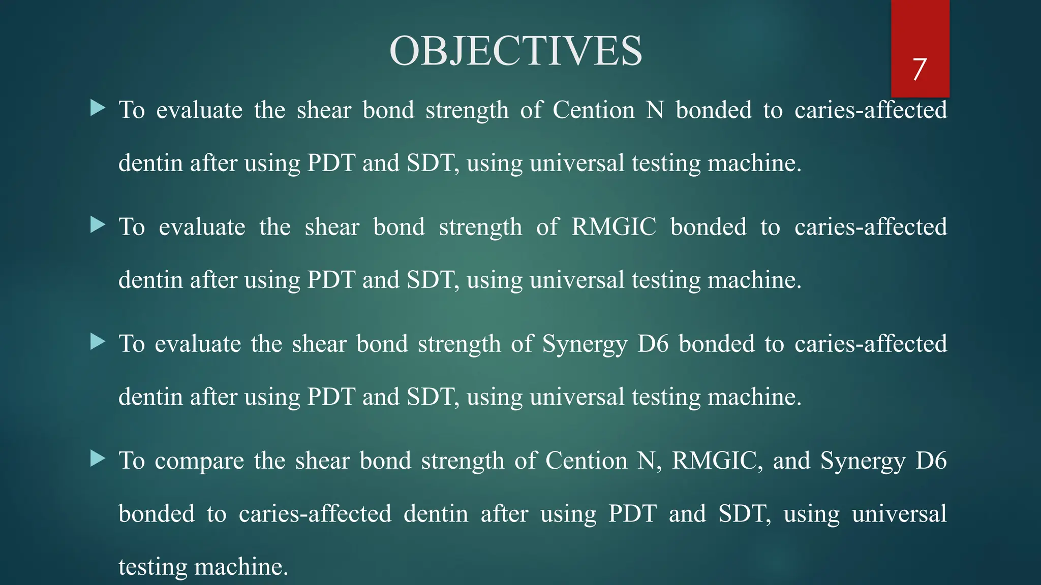 7
OBJECTIVES
 To evaluate the shear bond strength of Cention N bonded to caries affected
‑
dentin after using PDT and SDT, using universal testing machine.
 To evaluate the shear bond strength of RMGIC bonded to caries affected
‑
dentin after using PDT and SDT, using universal testing machine.
 To evaluate the shear bond strength of Synergy D6 bonded to caries affected
‑
dentin after using PDT and SDT, using universal testing machine.
 To compare the shear bond strength of Cention N, RMGIC, and Synergy D6
bonded to caries affected dentin
‑ after using PDT and SDT, using universal
testing machine.
 
