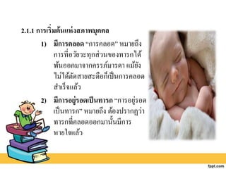 2.1.1 การเริ่มต้นแห่งสภาพบุคคล
1) มีการคลอด “การคลอด” หมายถึง
การที่อวัยวะทุกส่วนของทารกได้
พ้นออกมาจากครรภ์มารดา แม้ยัง
ไม่ได้ตัดสายสะดือก็เป็นการคลอด
สาเร็จแล้ว
2) มีการอยู่รอดเป็นทารก “การอยู่รอด
เป็นทารก” หมายถึง ต้องปรากฏว่า
ทารกที่คลอดออกมานั้นมีการ
หายใจแล้ว
 