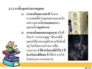 2.1.2 การสิ้นสุดแห่งสภาพบุคคล
1) การตายโดยธรรมชาติ ในทาง
การแพทย์ถือว่าบุคคลธรรมดาจะถึง
แก่ความตายเมื่อแกนสมองของ
บุคคลนั้นหยุดทางาน
2) การตายโดยผลของกฎหมาย หรือที่
เรียกว่า “การสาบสูญ” เป็นกรณีที่
บุคคลได้หายจากภูมิลาเนาหรือถิ่นที่
อยู่ โดยไม่ทราบข่าวคราวเป็น
ระยะเวลา 5 ปีสาหรับกรณีทั่วไป 2 ปี
สาหรับกรณีพิเศษ ซึ่งได้แก่ หายไป
ในสนามรบ การสงคราม
 