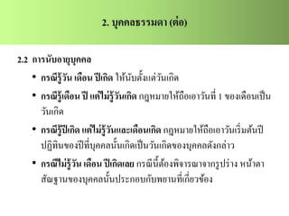 2.2 การนับอายุบุคคล
• กรณีรู้วัน เดือน ปีเกิด ให้นับตั้งแต่วันเกิด
• กรณีรู้เดือน ปี แต่ไม่รู้วันเกิด กฎหมายให้ถือเอาวันที่ 1 ของเดือนเป็น
วันเกิด
• กรณีรู้ปีเกิด แต่ไม่รู้วันและเดือนเกิด กฎหมายให้ถือเอาวันเริ่มต้นปี
ปฏิทินของปีที่บุคคลนั้นเกิดเป็นวันเกิดของบุคคลดังกล่าว
• กรณีไม่รู้วัน เดือน ปีเกิดเลย กรณีนี้ต้องพิจารณาจากรูปร่าง หน้าตา
สัณฐานของบุคคลนั้นประกอบกับพยานที่เกี่ยวข้อง
 