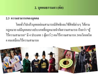 2.3 ความสามารถของบุคคล
โดยทั่วไปแล้วบุคคลย่อมสามารถมีสิทธิและใช้สิทธิต่างๆ ได้ตาม
กฎหมาย แต่มีบุคคลบางประเภทที่กฎหมายจากัดความสามารถ เรียกว่า “ผู้
ไร้ความสามารถ” มี 4 ประเภท 1 ผู้เยาว์2 คนไร้ความสามารถ 3คนวิกลจริต
4 คนเสมือนไร้ความสามารถ
 