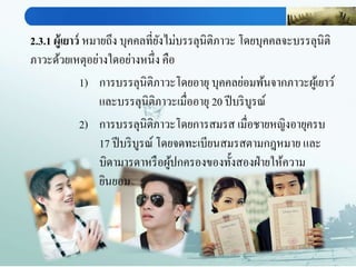 2.3.1 ผู้เยาว์ หมายถึง บุคคลที่ยังไม่บรรลุนิติภาวะ โดยบุคคลจะบรรลุนิติ
ภาวะด้วยเหตุอย่างใดอย่างหนึ่ง คือ
1) การบรรลุนิติภาวะโดยอายุ บุคคลย่อมพ้นจากภาวะผู้เยาว์
และบรรลุนิติภาวะเมื่ออายุ 20 ปีบริบูรณ์
2) การบรรลุนิติภาวะโดยการสมรส เมื่อชายหญิงอายุครบ
17 ปีบริบูรณ์ โดยจดทะเบียนสมรสตามกฎหมาย และ
บิดามารดาหรือผู้ปกครองของทั้งสองฝ่ายให้ความ
ยินยอม
 